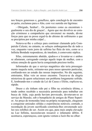 Francisco Cândido Xavier – Ação e Reação – pelo Espírito André Luiz

256

nos braços generosos e, genuflexo, após conchegá-la de encontro
ao peito, exclamou para o Alto, com voz sumida em lágrimas:
– Obrigado, Senhor!... Os penitentes como eu encontram igualmente o seu dia de graças!... Agora que me devolves ao coração criminoso a companheira que envenenei no mundo, dá-me
forças para que eu possa erguê-la do abismo de sofrimento a que
se precipitou por minha culpa!...
Notava-se-lhe o esforço para continuar clamando pela Compaixão Celeste; no entanto, os soluços embargaram-lhe de todo a
voz, enquanto vasto jorro de safirina luz fluía do teto, como se a
Infinita Bondade respondesse, de imediato, à comovente súplica.
Silas, extremamente abatido, ajudou-o a levantar-se e ambos
se afastaram, carregando consigo aquele trapo de mulher, com a
solene emoção de quem havia conquistado precioso troféu.
Informados de que o serviço magnético não teria prosseguimento naquela noite, retiramo-nos para nosso aposento particular,
confiando-nos ao estudo das nossas impressões. No dia seguinte,
entretanto, Silas veio ao nosso encontro. Tocava-se da alegria
misteriosa de quem solucionara um problema longamente sofrido.
E, lembrando-nos o estudo da Lei de Causa e Efeito, explicou-se,
rápido.
Druso e ele tinham sido pai e filho na existência última, e
tendo ambos recebido a necessária permissão para trabalhar em
busca de Aída, cuja perda haviam provocado, devotavam-se ao
serviço da Mansão, sob o beneplácito de amigos do Plano Superior. Ao preço de tremendas lutas na própria recuperação, chegaram
a conquistar amizades sólidas e experiências notáveis; contudo, a
recordação da jovem sacrificada constituía-lhes envenenado acúleo nos refolhos do ser. Assim era que, para mais ampla elevação
na Luz Infinita, necessitavam ressarcir o infamante débito. E
acentuava, esperançoso, com ignota ventura a luzir-lhe no olhar:

 