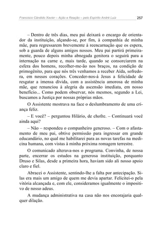 Francisco Cândido Xavier – Ação e Reação – pelo Espírito André Luiz

257

– Dentro de três dias, meu pai deixará o encargo de orientador da instituição, alçando-se, por fim, à companhia de minha
mãe, para regressarem brevemente à reencarnação que os espera,
sob a guarda de alguns amigos nossos. Meu pai partirá primeiramente, pouco depois minha abnegada genitora o seguirá para a
internação na carne e, mais tarde, quando se consorciarem na
esfera dos homens, recolher-me-ão nos braços, na condição de
primogênito, para que nós três venhamos a receber Aída, sofredora, em nossos corações. Conceder-nos-á Jesus a felicidade de
resgatar a imensa dívida, com a assistência amorosa de minha
mãe, que renunciou à alegria da ascensão imediata, em nosso
benefício... Como podem observar, nós mesmos, segundo a Lei,
buscamos a Justiça por nossas próprias mãos.
O Assistente mostrava na face o deslumbramento de uma criança feliz.
– E você? – perguntou Hilário, de chofre. – Continuará você
ainda aqui?
– Não – respondeu o companheiro generoso. – Com o afastamento de meu pai, obtive permissão para ingressar em grande
educandário, no qual me habilitarei para as novas tarefas na medicina humana, com vistas à minha próxima romagem terrestre.
O comunicado alterava-nos o programa. Convinha, de nossa
parte, encerrar os estudos na generosa instituição, porquanto
Druso e Silas, desde a primeira hora, haviam sido ali nosso apoio
claro e fiel.
Abracei o Assistente, sentindo-lhe a falta por antecipação. Silas era mais um amigo de quem me devia apartar. Felicitei-o pela
vitória alcançada e, com ele, consideramos igualmente o impositivo de nosso adeus.
A mudança administrativa na casa não nos encorajaria qualquer dilação.

 