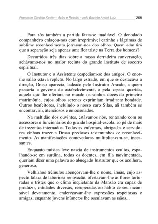 Francisco Cândido Xavier – Ação e Reação – pelo Espírito André Luiz

258

Para nós também a partida fazia-se inadiável. O denodado
companheiro enlaçou-nos com irreprimível carinho e lágrimas de
sublime reconhecimento jorraram-nos dos olhos. Quem admitirá
que a separação seja apenas uma flor triste na Terra dos homens?
Decorridos três dias sobre a nossa derradeira conversação,
achávamo-nos no maior recinto do grande instituto de socorro
espiritual.
O Instrutor e o Assistente despediam-se dos amigos. O enorme salão estava repleto. No largo estrado, em que se destacava a
direção, Druso aparecia, ladeado pelo Instrutor Arando, a quem
passaria o governo do estabelecimento, e pela esposa querida,
aquela que lhe ofertara no mundo os sonhos doces do primeiro
matrimônio, cujos olhos serenos exprimiam irradiante bondade.
Outros benfeitores, incluindo o nosso caro Silas, ali também se
encontravam, atenciosos e emocionados.
Na multidão dos ouvintes, estávamos nós, renteando com os
assessores e funcionários do grande hospital-escola, ao pé de mais
de trezentos internados. Todos os enfermos, abrigados e servidores vinham trazer a Druso preciosos testemunhos de reconhecimento. As manifestações comovedoras multiplicavam-se, incessantes.
Enquanto música leve nascia de instrumentos ocultos, espalhando-se em surdina, todos os doentes, em fila movimentada,
queriam dizer uma palavra ao abnegado Instrutor que os acolhera,
generoso.
Velhinhos trêmulos abençoavam-lhe o nome, irmãs, cujo aspecto falava de laboriosa renovação, ofertavam-lhe as flores torturadas e tristes que o clima inquietante da Mansão era capaz de
produzir, entidades diversas, recuperadas ao hálito de seu incansável devotamento, endereçavam-lhe expressões respeitosas e
amigas, enquanto jovens inúmeros lhe osculavam as mãos...

 