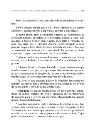 Francisco Cândido Xavier – Ação e Reação – pelo Espírito André Luiz

259

Para todos possuía Druso uma frase de enternecimento e carinho.
Choro discreto surgia aqui e ali... Todos devíamos, ao mentor
admirável, esclarecimento e esperança, energia e consolação.
O novo chefe, após a cerimônia simples da transmissão de
responsabilidades, levantou-se e prometeu dirigir a casa com
lealdade a Nosso Senhor Jesus-Cristo. Para falar a verdade, porém, não creio que o Instrutor Arando, recém-chegado a casa,
pudesse naquela hora atrair-nos mais dilatada atenção, e, tão logo
se acomodou na poltrona que a solenidade lhe reservava, Druso
ergueu-se e rogou permissão para orar à despedida.
Todas as frontes penderam silenciosas, enquanto a voz dele se
elevou para o Infinito, à maneira de melodia emoldurada de lágrimas.
– “Senhor Jesus” – clamou humilde – “neste instante em que
te oferecemos o coração, dera que nossa alma se incline, reverente, para agradecer-te as bênçãos de luz que a toca incomensurável
bondade aqui nos concedeu em cinqüenta anos de amor...
“Tu, Mestre, que ergueste Lázaro do sepulcro, levantaste-me
também das trevas para a alvorada remissora, lançando no inferno
de minha culpa o orvalho de tua compaixão...
“Estendeste os braços magnânimos ao meu espírito mergulhado na lodosa corrente do crime. Trouxeste-me do pelourinho
do remorso para o serviço da esperança. Reanimaste-me quando
minhas forças desfaleciam...
“Nos dias agoniados, foste o alimento de minhas ânsias; Nas
sendas mais escabrosas, eras, em tudo, o meu companheiro fiel.
Ensinaste-me, sem ruído, que somente através da recuperação do
respeito a mim mesmo, no pagamento de meus débitos, é que
poderei empreender a reconquista de minha paz...

 