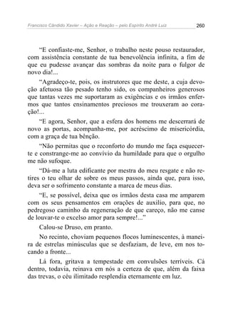 Francisco Cândido Xavier – Ação e Reação – pelo Espírito André Luiz

260

“E confiaste-me, Senhor, o trabalho neste pouso restaurador,
com assistência constante de tua benevolência infinita, a fim de
que eu pudesse avançar das sombras da noite para o fulgor de
novo dia!...
“Agradeço-te, pois, os instrutores que me deste, a cuja devoção afetuosa tão pesado tenho sido, os companheiros generosos
que tantas vezes me suportaram as exigências e os irmãos enfermos que tantos ensinamentos preciosos me trouxeram ao coração!...
“E agora, Senhor, que a esfera dos homens me descerrará de
novo as portas, acompanha-me, por acréscimo de misericórdia,
com a graça de tua bênção.
“Não permitas que o reconforto do mundo me faça esquecerte e constrange-me ao convívio da humildade para que o orgulho
me não sufoque.
“Dá-me a luta edificante por mestra do meu resgate e não retires o teu olhar de sobre os meus passos, ainda que, para isso,
deva ser o sofrimento constante a marca de meus dias.
“E, se possível, deixa que os irmãos desta casa me amparem
com os seus pensamentos em orações de auxilio, para que, no
pedregoso caminho da regeneração de que careço, não me canse
de louvar-te o excelso amor para sempre!...”
Calou-se Druso, em pranto.
No recinto, choviam pequenos flocos luminescentes, à maneira de estrelas minúsculas que se desfaziam, de leve, em nos tocando a fronte...
Lá fora, gritava a tempestade em convulsões terríveis. Cá
dentro, todavia, reinava em nós a certeza de que, além da faixa
das trevas, o céu ilimitado resplendia eternamente em luz.

 