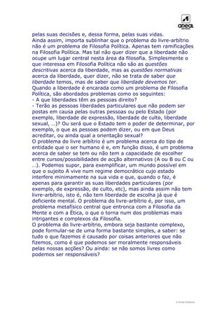 pelas suas decisões e, dessa forma, pelas suas vidas.
Ainda assim, importa sublinhar que o problema do livre-arbítrio
não é um problema de Filosofia Política. Apenas tem ramificações
na Filosofia Política. Mas tal não quer dizer que a liberdade não
ocupe um lugar central nesta área da filosofia. Simplesmente o
que interessa em Filosofia Política não são as questões
descritivas acerca da liberdade, mas as questões normativas
acerca da liberdade, quer dizer, não se trata de saber que
liberdade temos, mas de saber que liberdade devemos ter.
Quando a liberdade é encarada como um problema de Filosofia
Política, são abordados problemas como os seguintes:
- A que liberdades têm as pessoas direito?
- Terão as pessoas liberdades particulares que não podem ser
postas em causa pelas outras pessoas ou pelo Estado (por
exemplo, liberdade de expressão, liberdade de culto, liberdade
sexual, …)? Ou será que o Estado tem o poder de determinar, por
exemplo, o que as pessoas podem dizer, ou em que Deus
acreditar, ou ainda qual a orientação sexual?
O problema do livre arbítrio é um problema acerca do tipo de
entidade que o ser humano é e, em função disso, é um problema
acerca de saber se tem ou não tem a capacidade de escolher
entre cursos/possibilidades de acção alternativos (A ou B ou C ou
…). Podemos supor, para exemplificar, um mundo possível em
que o sujeito A vive num regime democrático cujo estado
interfere minimamente na sua vida e que, quando o faz, é
apenas para garantir as suas liberdades particulares (por
exemplo, de expressão, de culto, etc), mas ainda assim não tem
livre-arbítrio, isto é, não tem liberdade de escolha já que é
deficiente mental. O problema do livre-arbítrio é, por isso, um
problema metafísico central que entronca com a Filosofia da
Mente e com a Ética, o que o torna num dos problemas mais
intrigantes e complexos da Filosofia.
O problema do livre-arbítrio, embora seja bastante complexo,
pode formular-se de uma forma bastante simples, a saber: se
tudo o que fazemos é causado por coisas anteriores que não
fizemos, como é que podemos ser moralmente responsáveis
pelas nossas acções? Ou ainda: se não somos livres como
podemos ser responsáveis?
© Areal Editores
 