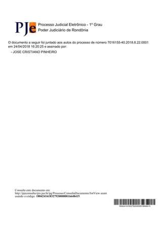 Processo Judicial Eletrônico - 1º Grau
Poder Judiciário de Rondônia
O documento a seguir foi juntado aos autos do processo de número 7016155-40.2018.8.22.0001
em 24/04/2018 16:20:25 e assinado por:
- JOSE CRISTIANO PINHEIRO
18042416183279200000016648415
Consulte este documento em:
http://pjeconsulta.tjro.jus.br/pg/Processo/ConsultaDocumento/listView.seam
usando o código: 18042416183279200000016648415
 