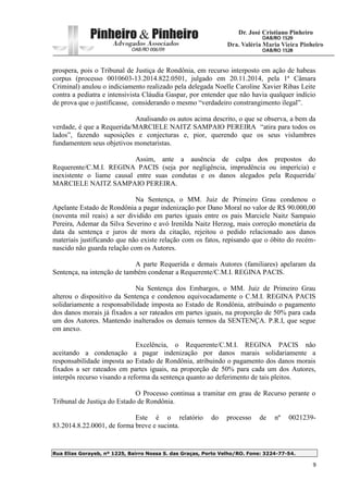 Rua Elias Gorayeb, nº 1225, Bairro Nossa S. das Graças, Porto Velho/RO. Fone: 3224-77-54.
9
prospera, pois o Tribunal de Justiça de Rondônia, em recurso interposto em ação de habeas
corpus (processo 0010603-13.2014.822.0501, julgado em 20.11.2014, pela 1ª Câmara
Criminal) anulou o indiciamento realizado pela delegada Noelle Caroline Xavier Ribas Leite
contra a pediatra e intensivista Cláudia Gaspar, por entender que não havia qualquer indício
de prova que o justificasse, considerando o mesmo “verdadeiro constrangimento ilegal”.
Analisando os autos acima descrito, o que se observa, a bem da
verdade, é que a Requerida/MARCIELE NAITZ SAMPAIO PEREIRA “atira para todos os
lados”, fazendo suposições e conjecturas e, pior, querendo que os seus vislumbres
fundamentem seus objetivos monetaristas.
Assim, ante a ausência de culpa dos prepostos do
Requerente/C.M.I. REGINA PACIS (seja por negligência, imprudência ou imperícia) e
inexistente o liame causal entre suas condutas e os danos alegados pela Requerida/
MARCIELE NAITZ SAMPAIO PEREIRA.
Na Sentença, o MM. Juiz de Primeiro Grau condenou o
Apelante Estado de Rondônia a pagar indenização por Dano Moral no valor de R$ 90.000,00
(noventa mil reais) a ser dividido em partes iguais entre os pais Marciele Naitz Sampaio
Pereira, Ademar da Silva Severino e avó Irenilda Naitz Herzog, mais correção monetária da
data da sentença e juros de mora da citação, rejeitou o pedido relacionado aos danos
materiais justificando que não existe relação com os fatos, repisando que o óbito do recém-
nascido não guarda relação com os Autores.
A parte Requerida e demais Autores (familiares) apelaram da
Sentença, na intenção de também condenar a Requerente/C.M.I. REGINA PACIS.
Na Sentença dos Embargos, o MM. Juiz de Primeiro Grau
alterou o dispositivo da Sentença e condenou equivocadamente o C.M.I. REGINA PACIS
solidariamente a responsabilidade imposta ao Estado de Rondônia, atribuindo o pagamento
dos danos morais já fixados a ser rateados em partes iguais, na proporção de 50% para cada
um dos Autores. Mantendo inalterados os demais termos da SENTENÇA. P.R.I, que segue
em anexo.
Excelência, o Requerente/C.M.I. REGINA PACIS não
aceitando a condenação a pagar indenização por danos marais solidariamente a
responsabilidade imposta ao Estado de Rondônia, atribuindo o pagamento dos danos morais
fixados a ser rateados em partes iguais, na proporção de 50% para cada um dos Autores,
interpôs recurso visando a reforma da sentença quanto ao deferimento de tais pleitos.
O Processo continua a tramitar em grau de Recurso perante o
Tribunal de Justiça do Estado de Rondônia.
Este é o relatório do processo de nº 0021239-
83.2014.8.22.0001, de forma breve e sucinta.
 