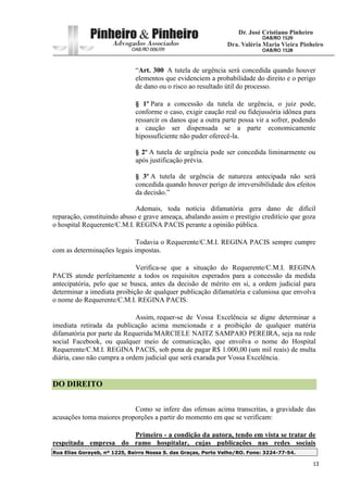 Rua Elias Gorayeb, nº 1225, Bairro Nossa S. das Graças, Porto Velho/RO. Fone: 3224-77-54.
13
“Art. 300 A tutela de urgência será concedida quando houver
elementos que evidenciem a probabilidade do direito e o perigo
de dano ou o risco ao resultado útil do processo.
§ 1º Para a concessão da tutela de urgência, o juiz pode,
conforme o caso, exigir caução real ou fidejussória idônea para
ressarcir os danos que a outra parte possa vir a sofrer, podendo
a caução ser dispensada se a parte economicamente
hipossuficiente não puder oferecê-la.
§ 2º A tutela de urgência pode ser concedida liminarmente ou
após justificação prévia.
§ 3º A tutela de urgência de natureza antecipada não será
concedida quando houver perigo de irreversibilidade dos efeitos
da decisão.”
Ademais, toda notícia difamatória gera dano de difícil
reparação, constituindo abuso e grave ameaça, abalando assim o prestígio creditício que goza
o hospital Requerente/C.M.I. REGINA PACIS perante a opinião pública.
Todavia o Requerente/C.M.I. REGINA PACIS sempre cumpre
com as determinações legais impostas.
Verifica-se que a situação do Requerente/C.M.I. REGINA
PACIS atende perfeitamente a todos os requisitos esperados para a concessão da medida
antecipatória, pelo que se busca, antes da decisão de mérito em si, a ordem judicial para
determinar a imediata proibição de qualquer publicação difamatória e caluniosa que envolva
o nome do Requerente/C.M.I. REGINA PACIS.
Assim, requer-se de Vossa Excelência se digne determinar a
imediata retirada da publicação acima mencionada e a proibição de qualquer matéria
difamatória por parte da Requerida/MARCIELE NAITZ SAMPAIO PEREIRA, seja na rede
social Facebook, ou qualquer meio de comunicação, que envolva o nome do Hospital
Requerente/C.M.I. REGINA PACIS, sob pena de pagar R$ 1.000,00 (um mil reais) de multa
diária, caso não cumpra a ordem judicial que será exarada por Vossa Excelência.
DO DIREITO
Como se infere das ofensas acima transcritas, a gravidade das
acusações toma maiores proporções a partir do momento em que se verificam:
Primeiro - a condição da autora, tendo em vista se tratar de
respeitada empresa do ramo hospitalar, cujas publicações nas redes sociais
 