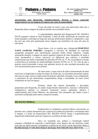 Rua Elias Gorayeb, nº 1225, Bairro Nossa S. das Graças, Porto Velho/RO. Fone: 3224-77-54.
14
apresentadas pela Requerida, indubitavelmente, fizeram e fazem repercutir
negativamente em sua imagem de empresa do ramo de maternidade.
O que não pode ser aceito é que com palavreado chulo que a
Requerida atinja a imagem da empresa perante uma sociedade inteira.
A respeitabilidade adquirida pelo Requerente/C.M.I. REGINA
PACIS enquanto voltado ao ramo hospitalar, é antes de tudo, frutificação de sementes que
foram lançadas e cultivadas ao longo dos anos por profissionais idôneos e competentes, o que
faz com que zelar pela perpetuação dessa imagem seja pertinência do mais alto grau de
relevância.
Dessa forma, é de se concluir que a Requerida/MARCIELE
NAITZ SAMPAIO PEREIRA, extrapolou o exercício da liberdade de expressão
assegurado, porquanto suas manifestações possuem nítido caráter calunioso, visando
unicamente denegrir a imagem da autora enquanto empresa do ramo Hospitalar, de modo a
restar incontestável o animus injuriandi vel diffamandi que vulnerou o postulado
constitucional que tutela a intimidade do indivíduo (CF/88, art. 5º, X), circunstância a ensejar
a observância ao princípio da indenizabilidade irrestrita (CF/88, art. 5º, V) a fim de que o
prejuízo moral ocasionado à autora seja aplacado através de uma satisfação pecuniária que
sirva de desestímulo para novas afrontas.
De outro norte, a regra acerca da efetiva demonstração do dano
moral tem se fragilizado ao longo do tempo, de modo que, na sistemática processual vigente,
não mais se exige a prévia comprovação do prejuízo suportado, bastando, à sua configuração,
a consciência de que determinado comportamento atinge a moralidade, tal como ocorre
nitidamente no caso em apreço.
Portanto, diante das ofensas desmedidas e desveladas,
perpetradas pela Requerida, de caráter inegavelmente depreciativo, injurioso e difamatório,
configuram-se patentes os inúmeros transtornos morais suportados, objetiva e
subjetivamente, pelo Centro Materno, ora requerente, fato, porquanto, que impõe a justa e
necessária condenação pelos danos e prejuízos arcados.
DO DANO MORAL
Estabelecidos os verdadeiros contornos fáticos concernentes ao
presente caso, cumpre demonstrar que a reprovável conduta da requerida e consequente dano
à imagem e à honra do Requerente/C.M.I. REGINA PACIS enseja a responsabilização
daquela pela indenização desta por inequívoca ocorrência de dano moral.
Deve ser ressaltado que, embora a Constituição federal
consagre a liberdade de expressão e manifestação, esses direitos não são absolutos, sendo
certo que seu abuso tem por conseqüência a prática de ato ilícito e pode representar ofensa a
 