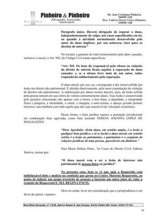 Rua Elias Gorayeb, nº 1225, Bairro Nossa S. das Graças, Porto Velho/RO. Fone: 3224-77-54.
16
Parágrafo único. Haverá obrigação de reparar o dano,
independentemente de culpa, nos casos especificados em lei,
ou quando a atividade normalmente desenvolvida pelo
autor do dano implicar, por sua natureza, risco para os
direitos de outrem.”
No tocante a garantia de total ressarcimento pelo dano causado,
inclusive o moral, o Art. 942, do Código Civil ainda especificou:
“Art. 942. Os bens do responsável pela ofensa ou violação
do direito de outrem ficam sujeitos à reparação do dano
causado; e, se a ofensa tiver mais de um autor, todos
responderão solidariamente pela reparação.
O dano moral, por sua vez, corresponde à dor moral sofrido por
lesão um direito não patrimonial. É aferido objetivamente, pela mera constatação da violação
de direitos não patrimoniais. A indenização por danos morais decorre, pois, da lesão sofrida
pela pessoa natural em sua esfera de valores eminentemente ideais. Essa lesão é caracterizada
pelo prejuízo relacionado não apenas com a honra, a boa fama, a dignidade, a integridade
física e psíquica, a intimidade, o nome, a imagem, a auto-estima, o apreço gozado perante
terceiros, mas também com tudo aquilo que não seja suscetível de valoração econômica.
Dessa forma, o bem jurídico merece a prestação jurisdicional
em condenação bem agravada, como bem assinala TERESA ANCONA LOPEZ DE
MAGALHÃES:
“Para Agostinho Alvim dano, em sentido amplo, é a lesão a
qualquer bem jurídico, e aí se inclui o dano moral, em sentido
estrito é a lesão ao patrimônio, e patrimônio é o conjunto de
relações jurídicas de uma pessoa, apreciáveis em dinheiro.”
Para Maria Helena Diniz, “in Curso de Direito Civil, Editora
Saraiva, ensina que:
“O dano moral vem a ser a lesão de interesse não
patrimonial de pessoa física ou jurídica”
No presente caso, bem se vê que agiu a Requerida com
indisfarçável dolo e malícia na confusão que gerou ao Centro Materno Requerente, ao
ponto de induzir um grupo irrestrito de pessoas a fazerem um outro juízo de valor a
respeito do Requerente/C.M.I. REGINA PACIS.
Deve-se ainda, levar em consideração que a jurisprudência é em
favor da autora, vejamos:
 