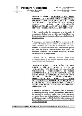 Rua Elias Gorayeb, nº 1225, Bairro Nossa S. das Graças, Porto Velho/RO. Fone: 3224-77-54.
17
“APELAÇÃO CÍVEL - INDENIZAÇÃO POR DANOS
MORAIS - VEICULAÇÃO DE NOTÍCIAS - CRÍTICAS -
ABUSO - CALÚNIA, INJÚRIA E DIFAMAÇÃO - LESÃO
CONFIGURADA - VIOLAÇÃO DE SUA HONRA E
IMAGEM - VALOR DA INDENIZAÇÃO
DEMASIADAMENTE ALTO FIXADO PELO JUIZ -
REDUÇÃO - RECURSO PARCIALMENTE PROVIDO.
A livre manifestação do pensamento e a liberdade de
comunicação da imprensa, previstos na Carta Maior, não
devem se sobrepor à imagem, à honra e à intimidade de
qualquer pessoa.
A indenização por dano moral objetiva compensar a dor
sofrida pela vítima, punir o ofensor e desestimular este e
outros membros da sociedade a cometerem atos dessa
natureza. O valor indenizatório deve ser fixado em quantia
que não caracterize enriquecimento sem causa dos
ofendidos, tampouco valor irrisório ao ofensor, de modo
que o impeça de novas agressões.”
(Apelação Cível Nº 55999/2006, Terceira Câmara Cível,
Tribunal de Justiça do MT, Relator: Evandro Stábile, Julgado
em 16/10/2006). (Grifos Nossos)
“APELAÇÃO CÍVEL - INDENIZAÇÃO POR DANO
MORAL – RÉU QUE XINGA O AUTOR DE
“VAGABUNDO” EM REUNIÃO DE ASSOCIAÇÃO
PROFISSIONAL - IMPROCEDÊNCIA DO PEDIDO
INDENIZATÓRIO À FALTA DE COMPROVAÇÃO DO
DANO E POR NÃO CONFIGURAR A OFENSA CRIME
CONTRA A HONRA - IMPOSSIBILIDADE -
RESPONSABILIDADES CIVIL E PENAL
INCONFUNDÍVEIS - EXPOSIÇÃO DO OFENDIDO À
SITUAÇÃO DE CONSTRANGIMENTO PÚBLICO -
DANO CONFIGURADO – SENTENÇA REFORMADA -
APELO PROVIDO.
A atribuição do adjetivo “vagabundo”, com o inequívoco
propósito de magoar e ofender publicamente a pessoa alvo
do impropério, configura ação cujos efeitos detrativos
provocam danos morais justificadores do acolhimento do
pedido de reparação civil indenizatória, independentemente
de constituir ou não a ofensa crime contra a honra
(difamação/injúria).”
 