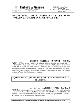 Rua Elias Gorayeb, nº 1225, Bairro Nossa S. das Graças, Porto Velho/RO. Fone: 3224-77-54.
1
EXCELENTÍSSIMO SENHOR DOUTOR JUIZ DE DIREITO DA
__VARA CÍVEL DA COMARCA DE PORTO VELHO/RO.
CENTRO MATERNO INFANTIL REGINA
PACIS LTDA, pessoa jurídica de direito privado, inscrita no CNPJ sob nº
14.659.791/0001-70, com sede sito à Rua Joaquim Nambuco, nº 2718, Bairro Olaria, CEP:
76.801-261, na cidade de Porto Velho/RO, neste ato por seu procurador in fine, com
escritório profissional sito na Rua Elias Gorayeb, nº 1225, Bairro Nossa Senhora das Graças,
na cidade de Porto Velho/RO, onde recebem intimações e notificações de estilo, vem à ilustre
presença de Vossa Excelência, propor a presente
AÇÃO DE INDENIZAÇÃO POR DANOS MORAIS C/C PEDIDO DE TUTELA
DE URGÊNCIA
em face de MARCIELE NAITZ SAMPAIO
PEREIRA, brasileira, portadora do documento de identidade RG nº 1362011/RO, inscrita
no Cadastro de Pessoas Físicas do Ministério da Fazenda CPF/MF sob nº 005.687.812-52,
residente e domiciliada na Rua Sabiá, nº 2660, Setor 7, cidade de Cojubim/RO, CEP: 76.864-
000, pelas razões de fato e de direito expostas a seguir.
 