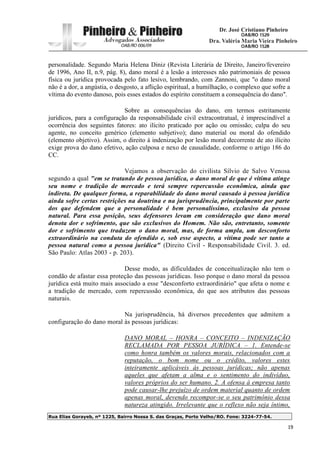 Rua Elias Gorayeb, nº 1225, Bairro Nossa S. das Graças, Porto Velho/RO. Fone: 3224-77-54.
19
personalidade. Segundo Maria Helena Diniz (Revista Literária de Direito, Janeiro/fevereiro
de 1996, Ano II, n.9, pág. 8), dano moral é a lesão a interesses não patrimoniais de pessoa
física ou jurídica provocada pelo fato lesivo, lembrando, com Zannoni, que "o dano moral
não é a dor, a angústia, o desgosto, a aflição espiritual, a humilhação, o complexo que sofre a
vítima do evento danoso, pois esses estados do espírito constituem a consequência do dano".
Sobre as consequências do dano, em termos estritamente
jurídicos, para a configuração da responsabilidade civil extracontratual, é imprescindível a
ocorrência dos seguintes fatores: ato ilícito praticado por ação ou omissão; culpa do seu
agente, no conceito genérico (elemento subjetivo); dano material ou moral do ofendido
(elemento objetivo). Assim, o direito à indenização por lesão moral decorrente de ato ilícito
exige prova do dano efetivo, ação culposa e nexo de causalidade, conforme o artigo 186 do
CC.
Vejamos a observação do civilista Sílvio de Salvo Venosa
segundo a qual "em se tratando de pessoa jurídica, o dano moral de que é vítima atinge
seu nome e tradição de mercado e terá sempre repercussão econômica, ainda que
indireta. De qualquer forma, a reparabilidade do dano moral causado à pessoa jurídica
ainda sofre certas restrições na doutrina e na jurisprudência, principalmente por parte
dos que defendem que a personalidade é bem personalíssimo, exclusivo da pessoa
natural. Para essa posição, seus defensores levam em consideração que dano moral
denota dor e sofrimento, que são exclusivos do Homem. Não são, entretanto, somente
dor e sofrimento que traduzem o dano moral, mas, de forma ampla, um desconforto
extraordinário na conduta do ofendido e, sob esse aspecto, a vítima pode ser tanto a
pessoa natural como a pessoa jurídica" (Direito Civil - Responsabilidade Civil. 3. ed.
São Paulo: Atlas 2003 - p. 203).
Desse modo, as dificuldades de conceitualização não tem o
condão de afastar essa proteção das pessoas jurídicas. Isso porque o dano moral da pessoa
jurídica está muito mais associado a esse "desconforto extraordinário" que afeta o nome e
a tradição de mercado, com repercussão econômica, do que aos atributos das pessoas
naturais.
Na jurisprudência, há diversos precedentes que admitem a
configuração do dano moral às pessoas jurídicas:
DANO MORAL – HONRA – CONCEITO – INDENIZAÇÃO
RECLAMADA POR PESSOA JURÍDICA – 1. Entende-se
como honra também os valores morais, relacionados com a
reputação, o bom nome ou o crédito, valores estes
inteiramente aplicáveis às pessoas jurídicas; não apenas
aqueles que afetam a alma e o sentimento do indivíduo,
valores próprios do ser humano. 2. A ofensa à empresa tanto
pode causar-lhe prejuízo de ordem material quanto de ordem
apenas moral, devendo recompor-se o seu patrimônio dessa
natureza atingido. Irrelevante que o reflexo não seja íntimo,
 