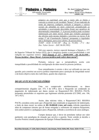Rua Elias Gorayeb, nº 1225, Bairro Nossa S. das Graças, Porto Velho/RO. Fone: 3224-77-54.
20
psíquico ou espiritual, pois que a tanto não se limita o
conceito a extrair-se do vocábulo "honra". O uso indevido do
nome da empresa configura violação à imagem e valores
sociais da ofendida no meio comercial, prejudicando as
atividades e acarretando descrédito frente aos membros de
determinada comunidade. 3. A pessoa jurídica pode reclamar
indenização por dano moral, desde que violados quaisquer
dos direitos pela mesma titulados e previstos no inciso X do
artigo 5º da Constituição Federal, porquanto o legislador
não a distinguiu, para esses efeitos, da pessoa física.
(TJDF – EIAC 31.941-DF – (Reg. Ac. 78.369) – 2ª C – Rel.
Des. Valter Xavier – DJU 06.09.1995)
Sob esse aspecto, merece especial destaque a Súmula n. 277
do Superior Tribunal de Justiça (STJ), que é categórica quanto a essa possibilidade e está
redigida nos seguintes termos: “STJ Súmula nº 227 - 08/09/1999 - DJ 20.10.1999 -
Pessoa Jurídica - Dano Moral. A pessoa jurídica pode sofrer dano moral”.
Portanto, nota-se que a jurisprudência aceita com
tranquilidade a possibilidade de configuração do dano moral às pessoas jurídicas.
Esse entendimento é correto e deve ser utilizado no caso em
questão, pois constitui um acervo jurídico importante para a proteção da integridade moral
e da honra objetiva tanto dos indivíduos, quanto das empresas.
DO QUANTUM INDENIZATÓRIO
Uma vez comprovado satisfatoriamente os danos
extrapatrimoniais alegados (art. 373, I do CPC), deve o Requerido ser condenado ao
pagamento de indenização por danos morais ao Requerente/C.M.I. REGINA PACIS,
porquanto preenchidos os requisitos que legitimam referida pretensão (CC/2002, arts. 186,
187 e 927).
Assim, data máxima vênia, o Requerente/C.M.I. REGINA
PACIS, considera como justo que a Requerida seja condenada ao pagamento de indenização,
a título de dano moral, na ordem de R$ 20.000,00 (vinte mil reais), referida importância
além de compensar (mesmo que de forma mitigada) o sofrimento da empresa Requerente,
terá caráter punitivo e pedagógico para a Requerida, inibindo a ocorrência de casos análogos.
Cumpre destacar que, é dever do postulante indicar um valor
parâmetro com paradigma da situação que envolve a querela. Neste sentido já decidiu o
Excelso Pretório citando julgamento do Egrégio Tribunal Bandeirante, in verbis:
 