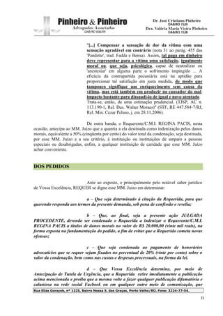 Rua Elias Gorayeb, nº 1225, Bairro Nossa S. das Graças, Porto Velho/RO. Fone: 3224-77-54.
21
"[...] Compensar a sensação de dor da vítima com uma
sensação agradável em contrário (nota 31 ao parág. 455 das
'Pandette', trad. Fadda e Bensa). Assim, tal paga em dinheiro
deve representar para a vítima uma satisfação, igualmente
moral ou, que seja, psicológica, capaz de neutralizar ou
'anestesiar' em alguma parte o sofrimento impingido ... A
eficácia da contrapartida pecuniária está na aptidão para
proporcionar tal satisfação em justa medida, de modo que
tampouco signifique um enriquecimento sem causa da
vítima, mas está também em produzir no causador do mal,
impacto bastante para dissuadi-lo de igual e novo atentado.
Trata-se, então, de uma estimação prudencial. (TJSP, AC n.
113.190-1, Rel. Des. Walter Moraes)" (STF, RE 447.584-7/RJ,
Rel. Min. Cezar Peluso, j. em 28.11.2006).
De outra banda, o Requerente/C.M.I. REGINA PACIS, nesta
ocasião, antecipa ao MM. Juízo que a quantia a ela destinada como indenização pelos danos
morais, equivalente a 50% (cinqüenta por cento) do valor total da condenação, seja destinada,
por esse MM. Juízo e a seu critério, à instituição ou instituições de amparo a pessoas
especiais ou desabrigadas, enfim, a qualquer instituição de caridade que esse MM. Juízo
achar conveniente.
DOS PEDIDOS
Ante ao exposto, e principalmente pelo notável saber jurídico
de Vossa Excelência, REQUER se digne esse MM. Juízo em determinar:
a – Que seja determinado à citação da Requerida, para que
querendo responda aos termos da presente demanda, sob pena de confissão e revelia;
b – Que, ao final, seja a presente ação JULGADA
PROCEDENTE, devendo ser condenado o Requerida a indenizar o Requerente/C.M.I.
REGINA PACIS a títulos de danos morais no valor de R$ 20.000,00 (vinte mil reais), na
forma exposta na fundamentação do pedido, a fim de evitar que a Requerido cometa novas
ofensas;
c – Que seja condenada ao pagamento de honorários
advocatícios que se requer sejam fixados no percentual de 20% (vinte por cento) sobre o
valor da condenação, bem como nas custas e despesas processuais, na forma da lei.
d – Que Vossa Excelência determine, por meio de
Antecipação de Tutela de Urgência, que a Requerida retire imediatamente a publicação
acima mencionada e proíba que a mesma volte a fazer qualquer publicação difamatória e
caluniosa na rede social Facbook ou em qualquer outro meio de comunicação, que
 