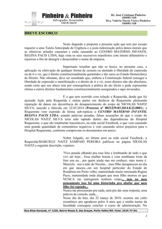 Rua Elias Gorayeb, nº 1225, Bairro Nossa S. das Graças, Porto Velho/RO. Fone: 3224-77-54.
2
BREVE ESCORÇO
Neste diapasão é proposta a presente ação que tem por escopo
requerer a uma Tutela Antecipada de Urgência e a justa indenização pelos danos morais que
as ofensivas atitudes causaram e estão causando ao CENTRO MATERNO INFANTIL
REGINA PACIS LTDA, haja vista os seus sucessivos manifestos com intuito difamatório e
injurioso a fim de denegrir e desacreditar o nome da empresa.
Importante ressaltar que não se busca, no presente caso, a
aplicação ou efetivação de qualquer forma de censura ou atentado à liberdade de expressão
ou de ir e vir, que é direito constitucionalmente garantidos e tão caros ao Estado Democrático
de Direito. Não obstante, deve ser ressaltado que, embora a Constituição federal consagre a
liberdade de expressão e manifestação e o direito de ir e vir, esses direitos não são absolutos,
sendo certo que seu abuso tem por consequência a prática de ato ilícito e pode representar
ofensa a outros direitos fundamentais constitucionalmente assegurados e aqui invocados.
É o que tem ocorrido com relação a Requerida, desde que foi
ajuizada Ação pela Requerida e outras partes em desfavor da Requerente pleiteando
reparação de danos em decorrência do desaparecimento do corpo de NICOLAS NAITZ
SILVA, nascido e falecido em 22.05.2014 (Processo nº 0021239-83.2014.8.22.0001), a
Requerente vem expondo de forma sub-reptícia o CENTRO MATERNO INFANTIL
REGINA PACIS LTDA, usando palavras pesadas, falsas acusações de que o corpo do
NICOLAS NAITZ SILVA teria sido raptado dentro das dependências do Hospital
Requerente, o que são totalmente inaceitáveis, na rede social Facebook, o que vem causando
uma grande quantidade de comentários negativos e vem causando sérios prejuízos para o
Hospital Requerente, conforme comprovam os documentos em anexo.
Nobre Julgado, no último post na rede social Facebook, a
Requerida/MARCIELE NAITZ SAMPAIO PEREIRA publicou na página NÍCOLAS
NAITZ a seguinte descrição, vejamos:
“Fico parada olhando pra essa foto e lembrando de tudo o que
vivi até hoje... Essa mulher bonita e com semblante triste da
foto sou eu... pra quem ainda nao me conhece, meu nome é
Marciele, sou a mãe do Nicolas... meu filho desapareceu no dia
em que nasceu...em um hospital particular do Estado de
Rondônia em Porto velho, maternidade muito renomada Regina
Pacis, maternidade onde alegam que meu filho morreu só que
NUNCA me entregaram nenhum corpo... mas no meu
pensamento isso foi uma historinha pra abafar que meu
filho foi raptado...
Nunca me procuraram pra nada, nem pra dar uma resposta, uma
palavra de consolo, nada...
Nesse dia da foto, dia 22 março de 2018, ocorreu um culto
ecumênico pra agradecer pelos 4 anos que a minha turma da
faculdade conseguiu concluir o curso de administração. No
 