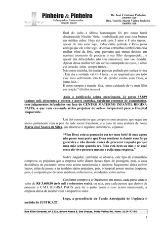 Rua Elias Gorayeb, nº 1225, Bairro Nossa S. das Graças, Porto Velho/RO. Fone: 3224-77-54.
3
final do culto a última homenagem foi pro nosso herói
desaparecido Nicolas Naitz, simbolizado por essa rosa branca
em minhas mãos. Hoje ele está com 3 anos e 8 oito meses,
apesar de não estar aqui, todos estão pedindo a Deus junto
comigo que ele volte logo. As rosas vermelhas simbolizam essa
mulher triste da foto, uma guerreira que nunca desistiu em
nenhum momento de procurar o seu filho desaparecido... e
apesar das dificuldades não vou esmorecer, nao vou desistir.
Apesar dessa mulher ter um sorriso estampado no rosto, o olhar
e o coração estão sempre tristes...
Não estou sozinha, há muitas pessoas pedindo por justiça divina
. Um dia a verdade vai vir à tona... e os responsáveis por todo
esse meu sofrimento vão ter de prestar contas com Deus, o
Justo Juiz...
E como sempre a mamãe fala, estou cuidando de vc meu filho
em oração.” (Grifos nossos)
Após a publicação acima mencionada, já gerou 15.889
(quinze mil, oitocentos e oitenta e nove) curtidas, surgiram centenas de comentários,
com julgamentos infundados em face do CENTRO MATERNO INFANTIL REGINA
PACIS, o que vem causando sérios prejuízos de ordem irreparável para o Hospital
Requerente.
Um dos comentários que comprova esse prejuízo, que segue em
anexo juntamente com o post da rede social Facebook, é o caso de uma senhora de nome
Maria José Soares da Silva, que descreve o seguinte comentário, vejamos:
“Meu Deus estava pensando em ter meu bebê lá mas agora
não passo nem perto que Deus continue te dando essa força
guerreira e não desista nunca de procurar resposta porque
uma mãe sente quando seu filho está bem ou mal e se você
sente ele vivo procure mesmo e exija uma resposta.”
Nobre Julgador, conforme se observa, este tipo de comentário
comprova os prejuízos que a empresa sofre diante desses tipos de postagem, pois, a cada
desistência de pacientes como essa acima mencionada a empresa Requerente deixa auferir
lucros, além de passar a ter também sérios prejuízos, pois, o hospital possui muitas despesas,
pois, é composto por diversos médicos, enfermeiros, atendentes, entre outros.
Conforme comprova o Orçamento em anexo, cada parto custa o
valor de R$ 3.600,00 (três mil e seiscentos reais), ou seja, para cada pessoa que desiste de
procurar o C.M.I. REGINA PACIS para ter o parto, como o caso acima mencionado, a
empresa deixa de receber com o respectivo valor.
Logo, a procedência da Tutela Antecipada de Urgência é
medida de JUSTIÇA!!!
 