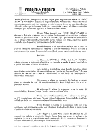 Rua Elias Gorayeb, nº 1225, Bairro Nossa S. das Graças, Porto Velho/RO. Fone: 3224-77-54.
5
Autores (familiares), em apertado escorço, alegam que a Requerente/CENTRO MATERNO
INFANTIL não observou os cuidados exigíveis enquanto Nicolas (filho, sobrinho e neto dos
mesmos) permaneceu sob seus cuidados e, posteriormente, faleceu em suas dependências,
falhas de conduta que teriam contribuído para o sumiço do corpo do referido recém-nascido,
razão pela qual pleitearam a reparação de danos materiais e morais.
Ocorre Nobre julgador, que FICOU COMPROVADO no
decorrer da Instrução processual, que a realidade dos fatos contraria a maliciosa versão dos
Autores do processo de nº 0021239-83.2014.8.22.0001, que, aproveitando-se do infortúnio
que se abateu sobre suas vidas, tentam obter lucro a custa do suor alheio, esquecendo que só
o trabalho honesto dever ser fonte de riqueza. Senão vejamos.
Preambularmente, é de bom alvitre reforçar que a causa de
pedir da lide acima mencionada não se refere ao atendimento médico prestado a Nicolas e
muito menos sobre a causa de sua morte (erro médico), mas ao suposto sumiço de seu corpo.
Pois bem.
A Requerida/MARCIELE NAITZ SAMPAIO PEREIRA,
grávida, começou a sentir contrações típicas do chamado “trabalho de parto” na cidade de
Cujubim, interior de Rondônia, onde reside.
Após dirigir-se à unidade de saúde daquele município, ante as
complicações apresentadas, foi encaminhada para o Hospital de Base, em Porto Velho, que
pertence ao ESTADO DE RODÔNIA, acompanhada de uma técnica de enfermagem e o
motorista da ambulância.
No entanto, ao chegar ao município de Candeias do Jamari,
diante da urgência do caso, foi atendida no hospital Santa Izabel, onde deu à luz ao
prematuro Nicolas.
O recém-nascido, diante de seu quadro grave de saúde, foi
encaminhado ao Hospital Cosme e Damião, também em Porto Velho.
Como o mencionado nosocômio público não dispunha de vaga
na UTI neonatal, após sete horas, Nicolas foi transferido para a Maternidade Regina Pácis.
unidade particular que, no momento, disponibilizou a referida vaga.
Como de praxe, o paciente foi encaminhado junto com o seu
prontuário, onde constava (e consta) todo o histórico de atendimento, desde o município de
Cujubim, conforme cópias anexas.
Após chegar ao Regina Pácis, Nicolas foi atendido na UTI
neonatal pela pediatra e intensivista Cláudia Gaspar Rech, que apesar dos esforços e da
realização de todos os procedimentos médicos possíveis, devido a gravidade do estado de
saúde do recém-nascido, não conseguiu evitar o seu óbito.
 
