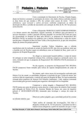 Rua Elias Gorayeb, nº 1225, Bairro Nossa S. das Graças, Porto Velho/RO. Fone: 3224-77-54.
6
Com a constatação do falecimento de Nicolas, Cláudia Gaspar,
diante do histórico constante no prontuário do menor e dos dados clínicos auferidos durante
as duas horas em que atendeu o RN, fez constar como causas da morte: “Parto na
ambulância; sepse neonatal e asfixia pré-natal, conforme comprovam as cópias da
declaração de óbito e certidão de nascimento com anotação de óbito de fls. 44-5 do processo
acima descrito.
Como a Requerida/ MARCIELE NAITZ SAMPAIO PEREIRA
e os demais autores não dispunham, naquele momento, de dinheiro para providenciar os
serviços funerários, e sendo o paciente (Nicolas) atendido via convênio SUS (não por acaso
foi encaminhado ao Hospital de Base pela SESAU), os prepostos do Requerente/C.M.I
REGINA PACIS, na tentativa de colaborar com a família, transferiram o corpo do recém-
nascido para o Hospital de Base de Porto Velho a fim de preservá-lo, já que este nosocômio
dispõe de câmara fria própria para tal.
Importante ressaltar, Nobres Julgadores, que a referida
transferência não foi realizada ao arrepio da família do RN, mas com sua anuência, tanto que
a Irenilda (avó de Nicolas) seguiu na ambulância rumo ao Hospital de Base, junto com os
prepostos do Hospital Requerente.
Ao chegar ao mencionado hospital público, o corpo do menor
foi entregue ao setor competente (câmara fria), conforme comprova o protocolo anexo nos
autos, momento em que os prepostos do Requerente/C.M.I. REGINA PACIS retornaram ao
nosocômio.
No dia seguinte, os prepostos do Requerente/C.M.I. REGINA
PACIS (surpresos) foram tomados pela notícia do suposto desaparecimento do corpo de
Nicolas.
No entanto, após vários meses de investigações realizadas pela
Polícia Civil do estado, as autoridades chegaram à conclusão de que o corpo do menor, por
exclusiva falta de organização e controle por parte do Hospital de Base, foi equivocadamente
cremado pelos prepostos da Amazon Fort Soluções Ambientais - Ltda, empresa contratada
(terceirizada) pelo governo estadual para organizar a destinação do lixo hospitalar.
Comprovar o acima alegado, o Requerente/C.M.I. REGINA
PACIS juntou aos autos do processo acima descrito a cópia anexa do relatório final exarado
pelo delegado de Polícia Civil, Dr. Jeremias Mendes de Souza, nos autos do inquérito
policial n° 40/2014/DEPCA/PC/RO, instaurado para investigar o sumiço do corpo de
Nicolas.
Observem senhor julgador, que a autoridade policial fez constar
no referido relatório, que:
"Após análise do conteúdo das investigações, fora feito o
despacho contido em fls. 523 do processo, e passamos de fato a
realizar nossas diligencias a partir do momento em que o corpo
 