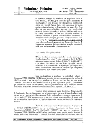 Rua Elias Gorayeb, nº 1225, Bairro Nossa S. das Graças, Porto Velho/RO. Fone: 3224-77-54.
7
do bebê fora entregue no necrotério do Hospital de Base, na
noite do dia 22 de Maio, por considerar que a outra linha de
investigação, ou sela, de que o bebê desapareceu guando ainda
estava no Hospital Regina Pacis. fora descartada por nossa
equipe. após analisarmos os depoimentos e o vídeo; Pois ficou
claro que para terem subtraído o corpo do bebê, quando ainda
estava no Hospital Regina Pacis, seria necessário á participação
de vários funcionários, e por não estarmos tratando de
subtração de objeto de grande valor econômico, onde todos os
envolvidos levam vantagem, passamos a explorar a nossa linha
de investigação e conseguimos esclarecer que por causa de
uma má administração por parte da direção do Hospital de
Base, uma sequencia de erros acabou levando o corpo do
bebê para ser incinerado, vejamos por parte..."
Logo adiante, o delegado conclui:
“Diante da robustez contida em cada depoimento, temos certeza
Excelência que Jose Maria Arruda, na tarde do dia 23 de Maio,
pegou por engano, o corpo do bebê NICOLAS NAITZ SILVA,
e por não ter colocado em um caso de cor vermelho e não ter
informado o fiscal responsável pela pesagem, que naquele saco
branco tinha material do necrotério, é que o corpo fora pesado
com os demais lixos sem ser identificado”.
Para substancializar a conclusão da autoridade policial, o
Requerente/C.M.I. REGINA PACIS juntou aos autos do processo acima descrito a cópia do
relatório exarado pelos investigadores, dando conta de uma entrevista dada por uma pessoa
"anônima a um canal de televisão local (fato de grande repercussão pública), denunciando
que o corpo de Nicolas foi, em verdade, “enviado juntamente com o fixo hospitalar oriundo
do Hospital de Base Dr. Ary Pinheiro ao incinerador da empresa AMAZONFORTE.
Também foram juntadas as cópias dos termos de depoimentos
de funcionários da referida empresa, que pelos seus teores chega-se à inarredável conclusão
que, de fato, o corpo do referido recém-nascido foi incinerado por engano pelos prepostos da
corré AMAZONFORTE, demonstrando o caos que reinava no setor público de saúde, pois
não havia nenhum controle sobre os corpos que entravam e saíam da câmara fria do Hospital
de Base.
Diante das irrefutáveis provas levadas aos autos do processo de
nº 0021239-83.2014.8.22.0001, não há o menor fundamento na falaz versão da
Requerida/MARCIELE NAITZ SAMPAIO PEREIRA de que os prepostos da
Requerente/C.M.I. REGINA PACISA teriam contribuído para o suposto sumiço do corpo de
Nicolas, pois como demonstrado, a causa do infortúnio (cremação equivocada do corpo do
 