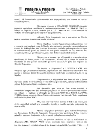 Rua Elias Gorayeb, nº 1225, Bairro Nossa S. das Graças, Porto Velho/RO. Fone: 3224-77-54.
8
menor), foi desencadeada exclusivamente pela desorganização que reinava no referido
nosocômio público.
No mesmo processo, o ESTADO DE RONDÔNIA, tentando
engendrar algum liame causal entre as condutas dos prepostos do C.M.I REGINA PACIS e o
sumiço do corpo de Nicolas, afirmam que o C.M.I. REGINA PACIS não observou os
cuidados necessários para evitar o referido desaparecimento.
Ademais, ficou demonstrado que o nascimento de Nicolas
ocorreu na unidade de saúde de Candeias do Jamari.
Nobre Julgador, o Hospital Requerente em nada contribuiu com
a cremação equivocada do corpo de Nicolas a forma como o mesmo foi transportado para a
câmara fria do Hospital de Base (tratou-se de um mero translado), pois as providências legais
(e administrativas) quanto ao controle de sua guarda deveriam ter sido tomadas pelo
nosocômio público, o que não ocorreu, como bem destacou a autoridade policial.
No processo acima descrito, a Requerida e os demais autores
(familiares), de forma jocosa e até desrespeitosa, afirmam que o corpo do menor foi
transferido em um “pacote, insinuando que houve desleixo por parte dos prepostos do
Hospital Requerente.
No entanto, o Requerente/C.M.I. REGINA PACIS, sem
obrigação legal (ou contratual) nenhuma, disponibilizou uma ambulância e funcionários para
realizar o translado dentro dos padrões rotineiros, sendo tudo acompanhado pela avó de
Nicolas.
Naquela ocasião, o Requerente/C.M.I. REGINA PACIS jamais
impediu a família de ver o corpo de Nicolas na UTI, após sua morte, vez que foi franqueada a
entrada da Irenilda (avó) para constatar os fatos.
Por derradeiro, após todos os fatos acima relatados, e
devidamente comprovados pela documentação juntada aos autos do processo acima descrito,
soa ridícula (e ingênua) a afirmação da Requerida/MARCIELE NAITZ SAMPAIO
PEREIRA de que pairam dúvidas se Nicolas está morto ou vivo, havendo “fortes suspeitas de
tráfico e subtração do bebê”.
Ora, caso houvesse “fortes indícios de tráfico de criança, por
óbvio a autoridade policial teria observado e tomado as medidas cabíveis, porém nada fez
nesse sentido.
Quanto à alegação no processo de que o motoboy teria entrado
nas dependências do Hospital Requerente, ficou comprovado que trata-se de fato rotineiro,
pois não é incomum funcionários pedirem comida ou lanches em seus plantões.
Ainda, no processo, afirmação de que as funcionárias do
Requerente/CM.I. REGINA PACIS teriam informado fatos inverídicos também não
 