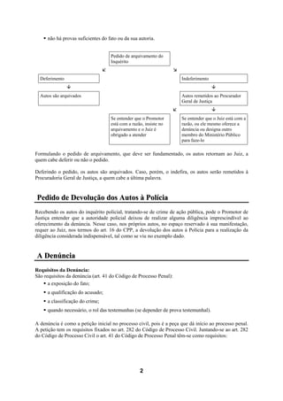 2
não há provas suficientes do fato ou da sua autoria.
Pedido de arquivamento do
Inquérito
Deferimento Indeferimento
Autos são arquivados Autos remetidos ao Procurador
Geral de Justiça
Se entender que o Promotor
está com a razão, insiste no
arquivamento e o Juiz é
obrigado a atender
Se entender que o Juiz está com a
razão, ou ele mesmo oferece a
denúncia ou designa outro
membro do Ministério Público
para faze-lo
Formulando o pedido de arquivamento, que deve ser fundamentado, os autos retornam ao Juiz, a
quem cabe deferir ou não o pedido.
Deferindo o pedido, os autos são arquivados. Caso, porém, o indefira, os autos serão remetidos à
Procuradoria Geral de Justiça, a quem cabe a última palavra.
PPeeddiiddoo ddee DDeevvoolluuççããoo ddooss AAuuttooss àà PPoollíícciiaa
Recebendo os autos do inquérito policial, tratando-se de crime de ação pública, pode o Promotor de
Justiça entender que a autoridade policial deixou de realizar alguma diligência imprescindível ao
oferecimento da denúncia. Nesse caso, nos próprios autos, no espaço reservado à sua manifestação,
requer ao Juiz, nos termos do art. 16 do CPP, a devolução dos autos à Polícia para a realização da
diligência considerada indispensável, tal como se viu no exemplo dado.
AA DDeennúúnncciiaa
Requisitos da Denúncia:
São requisitos da denúncia (art. 41 do Código de Processo Penal):
a exposição do fato;
a qualificação do acusado;
a classificação do crime;
quando necessário, o rol das testemunhas (se depender de prova testemunhal).
A denúncia é como a petição inicial no processo civil, pois é a peça que dá início ao processo penal.
A petição tem os requisitos fixados no art. 282 do Código de Processo Civil. Juntando-se ao art. 282
do Código de Processo Civil o art. 41 do Código de Processo Penal têm-se como requisitos:
 