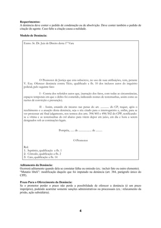 4
Requerimentos:
A denúncia deve conter o pedido de condenação ou de absolvição. Deve conter também o pedido de
citação do agente. Caso falte a citação causa a nulidade.
Modelo de Denúncia:
Exmo. Sr. Dr. Juiz de Direito desta 1° Vara
O Promotor de Justiça que esta subscreve, no uso de suas atribuições, vem, perante
V. Exa. Oferecer denúncia contra Tício, qualificado a fls. 10 dos inclusos autos do inquérito
policial, pelo seguinte fato:
I - Consta dos referidos autos que, (narração dos fatos, com todas as circunstâncias,
espaços temporais em que o delito foi cometido, indicando nomes de testemunhas, assim como as
razões de convicção e presunção).
II - Assim, estando ele incurso nas penas do art. ............. do CP, requer, após o
recebimento e a atuação desta denúncia, seja o réu citado para o interrogatório e, enfim, para se
ver processar até final julgamento, nos termos dos arts. 394/405 e 498/502 do CPP, notificando-
se a vítima e as testemunhas do rol abaixo para virem depor em juízo, em dia e hora a serem
designados sob as cominações legais.
Pompéia, ...... de .................... de ..........
O Promotor
Rol:
1. Septímio, qualificação a fls. 1
2. Cômodo, qualificação a fls. 2
3. Caio, qualificação a fls. 14
Aditamento da Denúncia:
Ocorrerá aditamento quando dela se constatar falha ou omissão (ex.: incluir fato ou outro elemento).
“Mutatio libeli”: modificação daquilo que foi imputado na denúncia (art. 384, parágrafo único do
CPP).
Prazo Para o Oferecimento da Denúncia:
Se o promotor perder o prazo não perde a possibilidade de oferecer a denúncia (é um prazo
impróprio), podendo acarretar somente sanções administrativas ou processuais (ex.: relaxamento da
prisão, ação subsidiária).
 