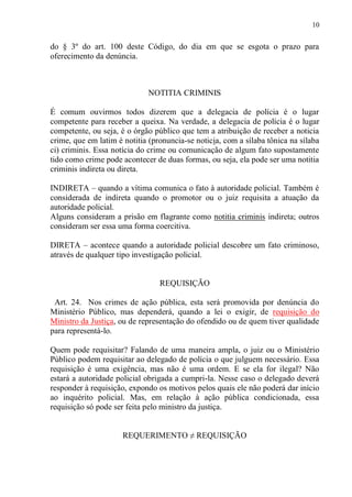 10
do § 3º do art. 100 deste Código, do dia em que se esgota o prazo para
oferecimento da denúncia.
NOTITIA CRIMINIS
É comum ouvirmos todos dizerem que a delegacia de polícia é o lugar
competente para receber a queixa. Na verdade, a delegacia de polícia é o lugar
competente, ou seja, é o órgão público que tem a atribuição de receber a noticia
crime, que em latim é notitia (pronuncia-se noticia, com a sílaba tônica na sílaba
ci) criminis. Essa notícia do crime ou comunicação de algum fato supostamente
tido como crime pode acontecer de duas formas, ou seja, ela pode ser uma notitia
criminis indireta ou direta.
INDIRETA – quando a vítima comunica o fato à autoridade policial. Também é
considerada de indireta quando o promotor ou o juiz requisita a atuação da
autoridade policial.
Alguns consideram a prisão em flagrante como notitia criminis indireta; outros
consideram ser essa uma forma coercitiva.
DIRETA – acontece quando a autoridade policial descobre um fato criminoso,
através de qualquer tipo investigação policial.
REQUISIÇÃO
Art. 24. Nos crimes de ação pública, esta será promovida por denúncia do
Ministério Público, mas dependerá, quando a lei o exigir, de requisição do
Ministro da Justiça, ou de representação do ofendido ou de quem tiver qualidade
para representá-lo.
Quem pode requisitar? Falando de uma maneira ampla, o juiz ou o Ministério
Público podem requisitar ao delegado de polícia o que julguem necessário. Essa
requisição é uma exigência, mas não é uma ordem. E se ela for ilegal? Não
estará a autoridade policial obrigada a cumpri-la. Nesse caso o delegado deverá
responder à requisição, expondo os motivos pelos quais ele não poderá dar início
ao inquérito policial. Mas, em relação à ação pública condicionada, essa
requisição só pode ser feita pelo ministro da justiça.
REQUERIMENTO ≠ REQUISIÇÃO
 