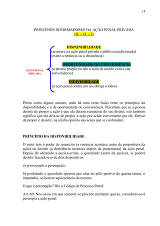 14
PRINCÍPIOS INFORMADORES DA AÇÃO PENAL PRIVADA
(D - O - I)
DISPONIBILIDADE
(acontece na ação penal privada e pública condicionada)
(existe a renúncia ou a desistência)
OPORTUNIDADE OU CONVENIÊNCIA
(a pessoa propõe ou não a ação de acordo com a sua
conveniência)
INDIVISIBILADE
(a ação penal contra um réu obriga a todos)
Penso como alguns autores, onde há uma certa fusão entre os princípios da
disponibilidade e o da oportunidade ou conveniência. Percebam que se a pessoa
desiste de propor a ação é que ela deixou renunciou do seu direito, isto também
significa que ela deixou de propor a ação por achar conveniente pra ela. Deixar
de propor e desistir, na minha opinião são ações que se confundem.
PRINCÍPIO DA DISPONIBILIDADE
O autor tem o poder de renunciar (a renúncia acontece antes da propositura da
ação) ou desistir (a desistência acontece depois da propositura) da ação penal.
Depois de oferecida a queixa-crime, o querelante (autor da queixa), se poderá
desistir fazendo uso de dois dispositivos:
a) provocando a perempção;
b) perdoando o querelado (pessoa que atua no pólo passivo da queixa-crime, o
imputado), se houver aquiescência do mesmo.
O que é perempção? Diz o Código de Processo Penal:
Art. 60. Nos casos em que somente se procede mediante queixa, considerar-se-á
perempta a ação penal:
AÇÃO PENAL
PRIVADA
 