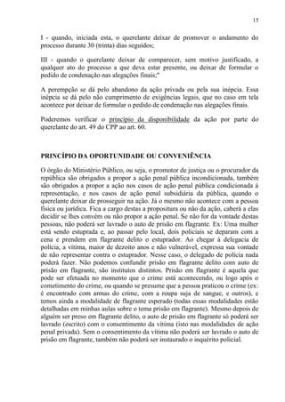 15
I - quando, iniciada esta, o querelante deixar de promover o andamento do
processo durante 30 (trinta) dias seguidos;
III - quando o querelante deixar de comparecer, sem motivo justificado, a
qualquer ato do processo a que deva estar presente, ou deixar de formular o
pedido de condenação nas alegações finais;"
A perempção se dá pelo abandono da ação privada ou pela sua inépcia. Essa
inépcia se dá pelo não cumprimento de exigências legais, que no caso em tela
acontece por deixar de formular o pedido de condenação nas alegações finais.
Poderemos verificar o princípio da disponibilidade da ação por parte do
querelante do art. 49 do CPP ao art. 60.
PRINCÍPIO DA OPORTUNIDADE OU CONVENIÊNCIA
O órgão do Ministério Público, ou seja, o promotor de justiça ou o procurador da
república são obrigados a propor a ação penal pública incondicionada, também
são obrigados a propor a ação nos casos de ação penal pública condicionada à
representação, e nos casos de ação penal subsidiária da pública, quando o
querelante deixar de prosseguir na ação. Já o mesmo não acontece com a pessoa
física ou jurídica. Fica a cargo destas a propositura ou não da ação, caberá a elas
decidir se lhes convém ou não propor a ação penal. Se não for da vontade destas
pessoas, não poderá ser lavrado o auto de prisão em flagrante. Ex: Uma mulher
está sendo estuprada e, ao passar pelo local, dois policiais se deparam com a
cena e prendem em flagrante delito o estuprador. Ao chegar à delegacia de
polícia, a vítima, maior de dezoito anos e não vulnerável, expressa sua vontade
de não representar contra o estuprador. Nesse caso, o delegado de polícia nada
poderá fazer. Não podemos confundir prisão em flagrante delito com auto de
prisão em flagrante, são institutos distintos. Prisão em flagrante é aquela que
pode ser efetuada no momento que o crime está acontecendo, ou logo após o
cometimento do crime, ou quando se presume que a pessoa praticou o crime (ex:
é encontrado com armas do crime, com a roupa suja de sangue, e outros), e
temos ainda a modalidade de flagrante esperado (todas essas modalidades estão
detalhadas em minhas aulas sobre o tema prisão em flagrante). Mesmo depois de
alguém ser preso em flagrante delito, o auto de prisão em flagrante só poderá ser
lavrado (escrito) com o consentimento da vítima (isto nas modalidades de ação
penal privada). Sem o consentimento da vítima não poderá ser lavrado o auto de
prisão em flagrante, também não poderá ser instaurado o inquérito policial.
 