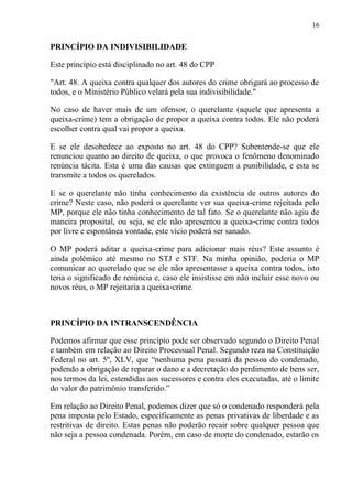 16
PRINCÍPIO DA INDIVISIBILIDADE
Este princípio está disciplinado no art. 48 do CPP
"Art. 48. A queixa contra qualquer dos autores do crime obrigará ao processo de
todos, e o Ministério Público velará pela sua indivisibilidade."
No caso de haver mais de um ofensor, o querelante (aquele que apresenta a
queixa-crime) tem a obrigação de propor a queixa contra todos. Ele não poderá
escolher contra qual vai propor a queixa.
E se ele desobedece ao exposto no art. 48 do CPP? Subentende-se que ele
renunciou quanto ao direito de queixa, o que provoca o fenômeno denominado
renúncia tácita. Esta é uma das causas que extinguem a punibilidade, e esta se
transmite a todos os querelados.
E se o querelante não tinha conhecimento da existência de outros autores do
crime? Neste caso, não poderá o querelante ver sua queixa-crime rejeitada pelo
MP, porque ele não tinha conhecimento de tal fato. Se o querelante não agiu de
maneira proposital, ou seja, se ele não apresentou a queixa-crime contra todos
por livre e espontânea vontade, este vício poderá ser sanado.
O MP poderá aditar a queixa-crime para adicionar mais réus? Este assunto é
ainda polêmico até mesmo no STJ e STF. Na minha opinião, poderia o MP
comunicar ao querelado que se ele não apresentasse a queixa contra todos, isto
teria o significado de renúncia e, caso ele insistisse em não incluir esse novo ou
novos réus, o MP rejeitaria a queixa-crime.
PRINCÍPIO DA INTRANSCENDÊNCIA
Podemos afirmar que esse princípio pode ser observado segundo o Direito Penal
e também em relação ao Direito Processual Penal. Segundo reza na Constituição
Federal no art. 5º, XLV, que “nenhuma pena passará da pessoa do condenado,
podendo a obrigação de reparar o dano e a decretação do perdimento de bens ser,
nos termos da lei, estendidas aos sucessores e contra eles executadas, até o limite
do valor do patrimônio transferido.”
Em relação ao Direito Penal, podemos dizer que só o condenado responderá pela
pena imposta pelo Estado, especificamente as penas privativas de liberdade e as
restritivas de direito. Estas penas não poderão recair sobre qualquer pessoa que
não seja a pessoa condenada. Porém, em caso de morte do condenado, estarão os
 