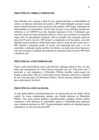 18
PRINCÍPIO DA OBRIGATORIEDADE
Este princípio traz consigo a idéia de que quando presente a materialidade do
crime e os indícios suficientes da autoria, o MP estará obrigado a propor a ação
penal. Estando presentes esses requisitos, não poderá o MP alegar o princípio da
oportunidade ou conveniência. Temos uma exceção a esse princípio quando nos
referimos a Lei 9.099/95 (Lei dos Juizados Especiais Cíveis e Criminais), que
trata dos crimes de menor potencial ofensivo. Neste caso, presentes os requisitos
legais (não ter antecedentes criminais, não ter aceitado uma transação penal no
prazo de 05 anos), deverá o MP propor a composição civil dos danos, caso não
obtenha sucesso, poderá a vítima representar contra o autor do fato, neste caso, o
MP proporá a transação penal, se aceita, será apreciada pelo juiz, e se ele
concordar, é aplicada a pena restritiva de direitos ou multa sem haver processo,
caso não aconteça a aceitação da proposta de transação penal, deverá o MP fazer
a denúncia oral.
PRINCÍPIO DA INDIVISIBILIDADE
Tanto a ação penal pública como a privada deve abranger todos os réus, ou seja,
todos que participaram do crime devem responder por ele. Não pode nem o
particular e, nem tampouco, o Ministério Público escolher contra quem vai
propor a ação penal. Mas já é aceito pelos nossos tribunais superiores a inserção
de novo réu por parte do Ministério Público. Dessa maneira, podemos afirmar
que a ação penal é divisível.
PRINCÍPIO DA OFICIALIDADE
A ação penal pública incondicionada deve ser promovida por um órgão oficial
estatal. No nosso ordenamento jurídico esta função pertence ao Ministério
Público. Nas ações penais públicas incondicionadas, qualquer pessoa poderá
comunicar o fato delituoso às autoridades, porém a titularidade para ingressar
com a denúncia pertence ao MP. Excepcionalmente poderá ser intentada queixa
substitutiva, no caso de inércia do MP.
 