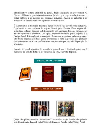2
administrativo, direito criminal ou penal, direito judiciário ou processual). O
Direito público é a parte do ordenamento jurídico que rege as relações entre o
poder público e as pessoas ou entidades privadas. Regula as relações e os
interesses do Estado entre seus agentes e a coletividade.
É salutar saber a definição de direito penal objetivo e de direito penal subjetivo.
O primeiro é um conjunto de regras ditadas pelo Estado. Estas regras são
impostas a todas as pessoas, indistintamente, sob a ameaça de pena, para aquelas
pessoas que não as obedecer. Um típico exemplo de direito penal objetivo é o
Código Penal. Este código é um conjunto de normas impostas a todas as pessoas.
Ele define algumas condutas como criminosas e, para as pessoas que praticam
condutas que se encaixam perfeitamente nas previstas por ele, há a imposição de
uma pena.
Já o direito penal subjetivo faz menção a quem detém o direito de punir que é
exclusivo do Estado. Este é o jus puniendi, ou seja, o direito de punir.
Quem disciplina a matéria “Ação Penal”? A matéria Ação Penal é disciplinada
pela Constituição Federal, pelo Código de Processo Penal e pelo Código Penal.
DIREITO PENAL OBJETIVO
DIREITO PENAL SUBJETIVO
 