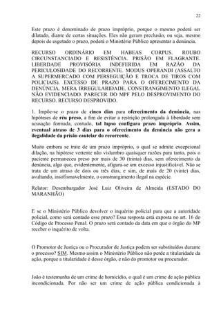 22
Este prazo é denominado de prazo impróprio, porque o mesmo poderá ser
dilatado, diante de certas situações. Eles não geram preclusão, ou seja, mesmo
depois de esgotado o prazo, poderá o Ministério Público apresentar a denúncia.
RECURSO ORDINÁRIO EM HABEAS CORPUS. ROUBO
CIRCUNSTANCIADO E RESISTÊNCIA. PRISÃO EM FLAGRANTE.
LIBERDADE PROVISÓRIA INDEFERIDA EM RAZÃO DA
PERICULOSIDADE DO RECORRENTE. MODUS OPERANDI (ASSALTO
A SUPERMERCADO COM PERSEGUIÇÃO E TROCA DE TIROS COM
POLICIAIS). EXCESSO DE PRAZO PARA O OFERECIMENTO DA
DENÚNCIA. MERA IRREGULARIDADE. CONSTRANGIMENTO ILEGAL
NÃO EVIDENCIADO. PARECER DO MPF PELO DESPROVIMENTO DO
RECURSO. RECURSO DESPROVIDO.
1. Impõe-se o prazo de cinco dias para oferecimento da denúncia, nas
hipóteses de réu preso, a fim de evitar a restrição prolongada à liberdade sem
acusação formada, contudo, tal lapso configura prazo impróprio. Assim,
eventual atraso de 3 dias para o oferecimento da denúncia não gera a
ilegalidade da prisão cautelar do recorrente.
Muito embora se trate de um prazo impróprio, o qual se admite excepcional
dilação, na hipótese vertente não vislumbro quaisquer razões para tanto, pois o
paciente permaneceu preso por mais de 30 (trinta) dias, sem oferecimento da
denúncia, algo que, evidentemente, afigura-se um excesso injustificável. Não se
trata de um atraso de dois ou três dias, e sim, de mais de 20 (vinte) dias,
avultando, insofismavelmente, o constrangimento ilegal na espécie.
Relator: Desembargador José Luiz Oliveira de Almeida (ESTADO DO
MARANHÃO)
E se o Ministério Público devolver o inquérito policial para que a autoridade
policial, como será contado esse prazo? Essa resposta está exposta no art. 16 do
Código de Processo Penal. O prazo será contado da data em que o órgão do MP
receber o inquérito de volta.
O Promotor de Justiça ou o Procurador de Justiça podem ser substituídos durante
o processo? SIM. Mesmo assim o Ministério Público não perde a titularidade da
ação, porque a titularidade é desse órgão, e não do promotor ou procurador.
João é testemunha de um crime de homicídio, o qual é um crime de ação pública
incondicionada. Por não ser um crime de ação pública condicionada à
 
