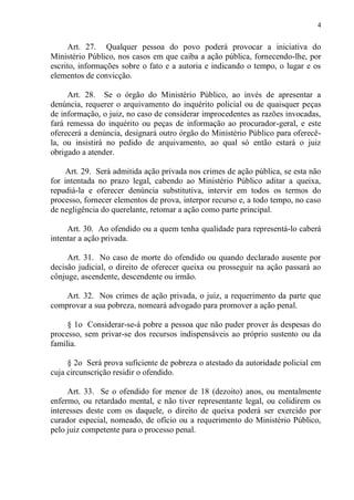 4
Art. 27. Qualquer pessoa do povo poderá provocar a iniciativa do
Ministério Público, nos casos em que caiba a ação pública, fornecendo-lhe, por
escrito, informações sobre o fato e a autoria e indicando o tempo, o lugar e os
elementos de convicção.
Art. 28. Se o órgão do Ministério Público, ao invés de apresentar a
denúncia, requerer o arquivamento do inquérito policial ou de quaisquer peças
de informação, o juiz, no caso de considerar improcedentes as razões invocadas,
fará remessa do inquérito ou peças de informação ao procurador-geral, e este
oferecerá a denúncia, designará outro órgão do Ministério Público para oferecê-
la, ou insistirá no pedido de arquivamento, ao qual só então estará o juiz
obrigado a atender.
Art. 29. Será admitida ação privada nos crimes de ação pública, se esta não
for intentada no prazo legal, cabendo ao Ministério Público aditar a queixa,
repudiá-la e oferecer denúncia substitutiva, intervir em todos os termos do
processo, fornecer elementos de prova, interpor recurso e, a todo tempo, no caso
de negligência do querelante, retomar a ação como parte principal.
Art. 30. Ao ofendido ou a quem tenha qualidade para representá-lo caberá
intentar a ação privada.
Art. 31. No caso de morte do ofendido ou quando declarado ausente por
decisão judicial, o direito de oferecer queixa ou prosseguir na ação passará ao
cônjuge, ascendente, descendente ou irmão.
Art. 32. Nos crimes de ação privada, o juiz, a requerimento da parte que
comprovar a sua pobreza, nomeará advogado para promover a ação penal.
§ 1o Considerar-se-á pobre a pessoa que não puder prover às despesas do
processo, sem privar-se dos recursos indispensáveis ao próprio sustento ou da
família.
§ 2o Será prova suficiente de pobreza o atestado da autoridade policial em
cuja circunscrição residir o ofendido.
Art. 33. Se o ofendido for menor de 18 (dezoito) anos, ou mentalmente
enfermo, ou retardado mental, e não tiver representante legal, ou colidirem os
interesses deste com os daquele, o direito de queixa poderá ser exercido por
curador especial, nomeado, de ofício ou a requerimento do Ministério Público,
pelo juiz competente para o processo penal.
 