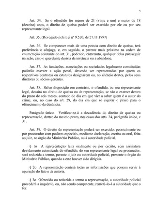 5
Art. 34. Se o ofendido for menor de 21 (vinte e um) e maior de 18
(dezoito) anos, o direito de queixa poderá ser exercido por ele ou por seu
representante legal.
Art. 35. (Revogado pela Lei nº 9.520, de 27.11.1997)
Art. 36. Se comparecer mais de uma pessoa com direito de queixa, terá
preferência o cônjuge, e, em seguida, o parente mais próximo na ordem de
enumeração constante do art. 31, podendo, entretanto, qualquer delas prosseguir
na ação, caso o querelante desista da instância ou a abandone.
Art. 37. As fundações, associações ou sociedades legalmente constituídas
poderão exercer a ação penal, devendo ser representadas por quem os
respectivos contratos ou estatutos designarem ou, no silêncio destes, pelos seus
diretores ou sócios-gerentes.
Art. 38. Salvo disposição em contrário, o ofendido, ou seu representante
legal, decairá no direito de queixa ou de representação, se não o exercer dentro
do prazo de seis meses, contado do dia em que vier a saber quem é o autor do
crime, ou, no caso do art. 29, do dia em que se esgotar o prazo para o
oferecimento da denúncia.
Parágrafo único. Verificar-se-á a decadência do direito de queixa ou
representação, dentro do mesmo prazo, nos casos dos arts. 24, parágrafo único, e
31.
Art. 39. O direito de representação poderá ser exercido, pessoalmente ou
por procurador com poderes especiais, mediante declaração, escrita ou oral, feita
ao juiz, ao órgão do Ministério Público, ou à autoridade policial.
§ 1o A representação feita oralmente ou por escrito, sem assinatura
devidamente autenticada do ofendido, de seu representante legal ou procurador,
será reduzida a termo, perante o juiz ou autoridade policial, presente o órgão do
Ministério Público, quando a este houver sido dirigida.
§ 2o A representação conterá todas as informações que possam servir à
apuração do fato e da autoria.
§ 3o Oferecida ou reduzida a termo a representação, a autoridade policial
procederá a inquérito, ou, não sendo competente, remetê-lo-á à autoridade que o
for.
 