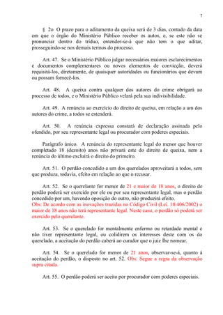 7
§ 2o O prazo para o aditamento da queixa será de 3 dias, contado da data
em que o órgão do Ministério Público receber os autos, e, se este não se
pronunciar dentro do tríduo, entender-se-á que não tem o que aditar,
prosseguindo-se nos demais termos do processo.
Art. 47. Se o Ministério Público julgar necessários maiores esclarecimentos
e documentos complementares ou novos elementos de convicção, deverá
requisitá-los, diretamente, de quaisquer autoridades ou funcionários que devam
ou possam fornecê-los.
Art. 48. A queixa contra qualquer dos autores do crime obrigará ao
processo de todos, e o Ministério Público velará pela sua indivisibilidade.
Art. 49. A renúncia ao exercício do direito de queixa, em relação a um dos
autores do crime, a todos se estenderá.
Art. 50. A renúncia expressa constará de declaração assinada pelo
ofendido, por seu representante legal ou procurador com poderes especiais.
Parágrafo único. A renúncia do representante legal do menor que houver
completado 18 (dezoito) anos não privará este do direito de queixa, nem a
renúncia do último excluirá o direito do primeiro.
Art. 51. O perdão concedido a um dos querelados aproveitará a todos, sem
que produza, todavia, efeito em relação ao que o recusar.
Art. 52. Se o querelante for menor de 21 e maior de 18 anos, o direito de
perdão poderá ser exercido por ele ou por seu representante legal, mas o perdão
concedido por um, havendo oposição do outro, não produzirá efeito.
Obs: De acordo com as inovações trazidas no Código Civil (Lei. 10.406/2002) o
maior de 18 anos não terá representante legal. Neste caso, o perdão só poderá ser
exercido pelo querelante.
Art. 53. Se o querelado for mentalmente enfermo ou retardado mental e
não tiver representante legal, ou colidirem os interesses deste com os do
querelado, a aceitação do perdão caberá ao curador que o juiz Ihe nomear.
Art. 54. Se o querelado for menor de 21 anos, observar-se-á, quanto à
aceitação do perdão, o disposto no art. 52. Obs: Segue a regra da observação
supra citada.
Art. 55. O perdão poderá ser aceito por procurador com poderes especiais.
 