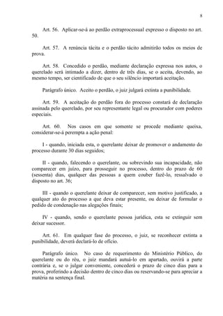 8
Art. 56. Aplicar-se-á ao perdão extraprocessual expresso o disposto no art.
50.
Art. 57. A renúncia tácita e o perdão tácito admitirão todos os meios de
prova.
Art. 58. Concedido o perdão, mediante declaração expressa nos autos, o
querelado será intimado a dizer, dentro de três dias, se o aceita, devendo, ao
mesmo tempo, ser cientificado de que o seu silêncio importará aceitação.
Parágrafo único. Aceito o perdão, o juiz julgará extinta a punibilidade.
Art. 59. A aceitação do perdão fora do processo constará de declaração
assinada pelo querelado, por seu representante legal ou procurador com poderes
especiais.
Art. 60. Nos casos em que somente se procede mediante queixa,
considerar-se-á perempta a ação penal:
I - quando, iniciada esta, o querelante deixar de promover o andamento do
processo durante 30 dias seguidos;
II - quando, falecendo o querelante, ou sobrevindo sua incapacidade, não
comparecer em juízo, para prosseguir no processo, dentro do prazo de 60
(sessenta) dias, qualquer das pessoas a quem couber fazê-lo, ressalvado o
disposto no art. 36;
III - quando o querelante deixar de comparecer, sem motivo justificado, a
qualquer ato do processo a que deva estar presente, ou deixar de formular o
pedido de condenação nas alegações finais;
IV - quando, sendo o querelante pessoa jurídica, esta se extinguir sem
deixar sucessor.
Art. 61. Em qualquer fase do processo, o juiz, se reconhecer extinta a
punibilidade, deverá declará-lo de ofício.
Parágrafo único. No caso de requerimento do Ministério Público, do
querelante ou do réu, o juiz mandará autuá-lo em apartado, ouvirá a parte
contrária e, se o julgar conveniente, concederá o prazo de cinco dias para a
prova, proferindo a decisão dentro de cinco dias ou reservando-se para apreciar a
matéria na sentença final.
 