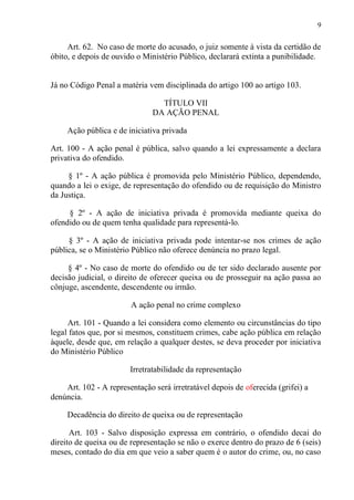 9
Art. 62. No caso de morte do acusado, o juiz somente à vista da certidão de
óbito, e depois de ouvido o Ministério Público, declarará extinta a punibilidade.
Já no Código Penal a matéria vem disciplinada do artigo 100 ao artigo 103.
TÍTULO VII
DA AÇÃO PENAL
Ação pública e de iniciativa privada
Art. 100 - A ação penal é pública, salvo quando a lei expressamente a declara
privativa do ofendido.
§ 1º - A ação pública é promovida pelo Ministério Público, dependendo,
quando a lei o exige, de representação do ofendido ou de requisição do Ministro
da Justiça.
§ 2º - A ação de iniciativa privada é promovida mediante queixa do
ofendido ou de quem tenha qualidade para representá-lo.
§ 3º - A ação de iniciativa privada pode intentar-se nos crimes de ação
pública, se o Ministério Público não oferece denúncia no prazo legal.
§ 4º - No caso de morte do ofendido ou de ter sido declarado ausente por
decisão judicial, o direito de oferecer queixa ou de prosseguir na ação passa ao
cônjuge, ascendente, descendente ou irmão.
A ação penal no crime complexo
Art. 101 - Quando a lei considera como elemento ou circunstâncias do tipo
legal fatos que, por si mesmos, constituem crimes, cabe ação pública em relação
àquele, desde que, em relação a qualquer destes, se deva proceder por iniciativa
do Ministério Público
Irretratabilidade da representação
Art. 102 - A representação será irretratável depois de oferecida (grifei) a
denúncia.
Decadência do direito de queixa ou de representação
Art. 103 - Salvo disposição expressa em contrário, o ofendido decai do
direito de queixa ou de representação se não o exerce dentro do prazo de 6 (seis)
meses, contado do dia em que veio a saber quem é o autor do crime, ou, no caso
 