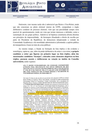 Outrossim, com mesma razão não é admissível que Reitor e Vice-Reitor, ainda
que não concorram no pleito eleitoral interno da UFPE, componham o órgão
deliberativo condutor do processo eleitoral, visto que sua parcialidade sempre seria
passível de questionamento, tendo em vista que teriam interesses a defender, como a
sustentação do seu grupo político. Admitir-se tal hipótese constituiria afronta absoluta
aos princípios da impessoalidade, da hierarquia (fraudando o direito de escolha por
parte do Presidente da República), da democracia (desprezando a vontade da
Comunidade Acadêmica) e da moralidade administrativa (afrontando o espírito público
de transparência e lisura no trato da coisa pública).
Ao mesmo tempo, a fraude na formação da lista tríplice é tão evidente e
teratológica, repita-se, que, além do poder deliberativo do reitor e vice-reitor, ​o próprio
candidato a reitor que figurou em primeiro lugar na lista tríplice, além dos
mencionados candidatos “laranjas”, colocados como elementos alegóricos na lista
tríplice, possuem assento e deliberaram na votação no âmbito do Conselho
universitário,​ senão vejamos:
10
10/22
 