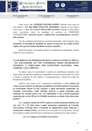 Como visto, o ​Sr. ALFREDO MACEDO GOMES​, indicado como reitor na
lista tríplice, o ​Srs. RICARDO PINTO DE MEDEIROS, indicado na lista tríplice
como reitor e a ​Sra. ANA LÚCIA FÉLIX DOS SANTOS​, indicada na lista tríplice
como vice-reitora, todos, na qualidade de membros do CONSELHO
UNIVERSITÁRIO, tomaram assento e deliberaram, teratologicamente, em favor
deles mesmos.
Tal fato, configura total afronta ao princípio democrático, além de figurar como
atentatório ao princípio de igualdade de chances no processo de escolha da lista
tríplice, fato que será melhor detalhado em ponto específico.
Diante do exposto, resta patente, desde já, a nulidade do ato impugnado, estando
repleto de vícios insanáveis.
3.2. DO IRREGULAR DESPREZO DO RESULTADO DA CONSULTA PRÉVIA
- DA ILEGALIDADE EM NÃO CONSIDERAR NOMES DEVIDAMENTE
INSCRITOS E APROVADOS POR ESCRUTÍNIO ELEITORAL PARA
COMPOR A LISTA TRÍPLICE
No tópico supra foi demonstrado a tentativa de modificação estatutária com
nítido intuito de emprestar aparência de legalidade a um processo de eleição com vistas
a fraudar a formação de lista tríplice e, consequentemente, o direito de escolha do
Presidente da República.
Todavia, nem mesmo com a orquestrada modificação o novo estatuto foi
exitoso em sua tentativa de albergar procedimento de fraude eleitoral, fracassando
no mencionado intento ao não expurgar o papel meramente organizador do
Conselho Universitário, tendo mantido, destarte, a opção estatutária pela
realização da consulta prévia com voto uninominal e com a devida proporção
requerida pelo Art.16, III da Lei 5.540/68, fazendo jus ​ao ditado “não existe crime
perfeito”.
Ora, ​o próprio estatuto da UFPE, repita-se, em dois momentos distintos, nos
seus arts. 12 e 32, deixa claro o papel meramente organizador do Conselho
Universitário, retirando deste a faculdade de simplesmente poder desprezar a
mencionada Consulta Prévia e processar novas inscrições ao seu bel prazer, além de
deixar patente a opção estatutária para a realização da consulta prévia, senão vejamos:
Art. 12. Compete ao Conselho Universitário:
11
11/22
 