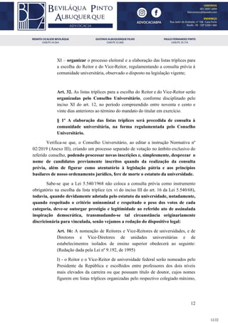 XI – ​organizar ​o processo eleitoral e a elaboração das listas tríplices para
a escolha do Reitor e do Vice-Reitor, regulamentando a consulta prévia à
comunidade universitária, observado o disposto na legislação vigente;
Art. 32. As listas tríplices para a escolha do Reitor e do Vice-Reitor serão
organizadas pelo Conselho Universitário​, conforme disciplinado pelo
inciso XI do art. 12, no período compreendido entre noventa e cento e
vinte dias anteriores ao término do mandato do titular em exercício.
§ 1º A elaboração das listas tríplices será precedida de consulta à
comunidade universitária, na forma regulamentada pelo Conselho
Universitário.
Verifica-se que, o Conselho Universitário, ao editar a instrução Normativa nº
02/2019 (Anexo III), criando um processo separado de votação no âmbito exclusivo do
referido conselho, podendo processar novas inscrições e, simplesmente, desprezar o
nome de candidatos previamente inscritos quando da realização da consulta
prévia, além de figurar como atentatório à legislação pátria e aos princípios
basilares de nosso ordenamento jurídico, fere de morte o estatuto da universidade.
Sabe-se que a Lei 5.540/1968 não coloca a consulta prévia como instrumento
obrigatório na escolha da lista tríplice (ex vi do inciso III do art. 16 da Lei 5.540/68),
todavia, quando devidamente adotada pelo estatuto da universidade, notadamente,
quando respeitado o critério uninominal e respeitado o peso dos votos de cada
categoria, deve-se outorgar prestígio e legitimidade ao referido ato de assinalada
inspiração democrática, transmudando-se tal circunstância originariamente
discricionária para vinculada, senão vejamos a redação do dispositivo legal:
Art. 16: ​A nomeação de Reitores e Vice-Reitores de universidades, e de
Diretores e Vice-Diretores de unidades universitárias e de
estabelecimentos isolados de ensino superior obedecerá ao seguinte:
(Redação dada pela Lei nº 9.192, de 1995)
I) - o Reitor e o Vice-Reitor de universidade federal serão nomeados pelo
Presidente da República e escolhidos entre professores dos dois níveis
mais elevados da carreira ou que possuam título de doutor, cujos nomes
figurem em listas tríplices organizadas pelo respectivo colegiado máximo,
12
12/22
 