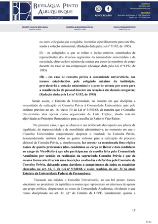 ou outro colegiado que o englobe, instituído especificamente para este fim,
sendo a votação uninominal; (Redação dada pela Lei nº 9.192, de 1995)
II) - os colegiados a que se refere o inciso anterior, constituídos de
representantes dos diversos segmentos da comunidade universitária e da
sociedade, observarão o mínimo de setenta por cento de membros do corpo
docente no total de sua composição; (Redação dada pela Lei nº 9.192, de
1995)
III) - em caso de consulta prévia à comunidade universitária, nos
termos estabelecidos pelo colegiado máximo da instituição,
prevalecerão a votação uninominal e o peso de setenta por cento para
a manifestação do pessoal docente em relação à das demais categorias;
(Redação dada pela Lei nº 9.192, de 1995)
Sendo assim, o Estatuto da Universidade, no instante em que disciplina a
necessidade de realização de Consulta Prévia à Comunidade Universitária opta pelo
instituto previsto no art. 16, inciso III da Lei nº 5.540/68, de maneira que o Conselho
Universitário atua apenas como organizador da Lista Tríplice, dando máxima
efetividade ao Princípio Democrático para a escolha de Reitor e Vice-Reitor.
No presente caso, o que se observa é um deliberado desrespeito aos pilares da
legalidade, da impessoalidade e da moralidade administrativa, no momento em que o
Conselho Universitário simplesmente despreza o resultado da Consulta Prévia,
desconsiderando também todos os gastos vultosos para a realização do processo
eleitoral de Consulta Prévia, e, simplesmente, ​faz constar na mencionada lista tríplice
nomes de quatro professores (dois candidatos ao cargo de Reitor e dois candidatos
ao cargo de Vice-Reitor) que não participaram da escolha feita pela Comunidade
Acadêmica por ocasião da realização da supracitada Consulta Prévia e que da
mesma forma não tiveram suas inscrições analisadas e deferidas pela Comissão de
Consulta Prévia, ​deixando como duvidoso o cumprimento de todos os requisitos
elencados no art. 16, I, da Lei nº 5.540/68, e assim também, do art. 32 do atual
Estatuto da Universidade Federal de Pernambuco​.
Trocando em miúdos o Conselho Universitário, ao seu bel prazer, tornou
vinculante ao presidente da república os nomes que representam os interesses de apenas
um grupo político, desprezando as vozes da Comunidade Acadêmica, olvidando o que
restou disciplinado no art. 32, §1º do Estatuto da UFPE, notadamente, quanto a
13
13/22
 