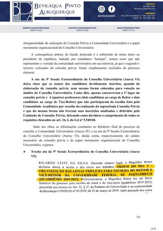 obrigatoriedade da realização de Consulta Prévia à Comunidade Universitária e o papel
meramente organizacional do Conselho Universitário.
A consequência prática da fraude praticada é a submissão de nome único ao
presidente da república, ladeado por candidatos “laranjas”, nomes esses que não
representam a vontade da comunidade universitária em sua inteireza, já que o segundo e
terceiro colocados da consulta prévia, foram simplesmente excluídos do processo
eleitoral.
A ata da 9ª Sessão Extraordinária do Conselho Universitário (Anexo VI)
deixa claro que os nomes dos candidatos devidamente inscritos, quando da
elaboração da consulta prévia, nem mesmo foram colocados para votação no
âmbito do Conselho Universitário. Como dito, apenas concorreram o 1º lugar da
consulta prévia e 4 (quatro) professores (dois candidatos ao cargo de Reitor e dois
candidatos ao cargo de Vice-Reitor) que não participaram da escolha feita pela
Comunidade Acadêmica por ocasião da realização da supracitada Consulta Prévia
e que da mesma forma não tiveram suas inscrições analisadas e deferidas pela
Comissão de Consulta Prévia, deixando como duvidoso o cumprimento de todos os
requisitos elencados no art. 16, I, da Lei nº 5.540/68.
Salta aos olhos as informações constantes no Relatório final do processo de
consulta à Comunidade Universitária (Anexo IV) e na ata da 9ª Sessão Extraordinária
do Conselho Universitário (Anexo VI), dando conta, respectivamente, do caráter
necessário da consulta prévia e do papel meramente organizacional do Conselho
Universitário, vejamos:
● Trecho ata da 9ª Sessão Extraordinária do Conselho Universitário (Anexo
VI):
14
14/22
 