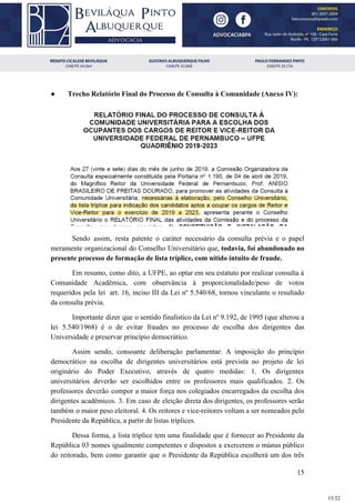 ● Trecho Relatório Final do Processo de Consulta à Comunidade (Anexo IV):
Sendo assim, resta patente o caráter necessário da consulta prévia e o papel
meramente organizacional do Conselho Universitário que, todavia, foi abandonado no
presente processo de formação de lista tríplice, com nítido intuito de fraude.
Em resumo, como dito, a UFPE, ao optar em seu estatuto por realizar consulta à
Comunidade Acadêmica, com observância à proporcionalidade/peso de votos
requeridos pela lei art. 16, inciso III da Lei nº 5.540/68, tornou vinculante o resultado
da consulta prévia.
Importante dizer que o sentido finalístico da Lei nº 9.192, de 1995 (que alterou a
lei 5.540/1968) é o de evitar fraudes no processo de escolha dos dirigentes das
Universidade e preservar princípio democrático.
Assim sendo, consoante deliberação parlamentar: A imposição do princípio
democrático na escolha de dirigentes universitários está prevista no projeto de lei
originário do Poder Executivo, através de quatro medidas: 1. Os dirigentes
universitários deverão ser escolhidos entre os professores mais qualificados. 2. Os
professores deverão compor a maior força nos colegiados encarregados da escolha dos
dirigentes acadêmicos. 3. Em caso de eleição direta dos dirigentes, os professores serão
também o maior peso eleitoral. 4. Os reitores e vice-reitores voltam a ser nomeados pelo
Presidente da República, a partir de listas tríplices.
Dessa forma, a lista tríplice tem uma finalidade que é fornecer ao Presidente da
República 03 nomes igualmente competentes e dispostos a exercerem o múnus público
do reitorado, bem como garantir que o Presidente da República escolherá um dos três
15
15/22
 