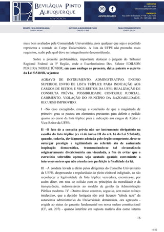 mais bem avaliados pela Comunidade Universitária, pois qualquer que seja o escolhido
representa a vontade do Corpo Universitário. A lista da UFPE não preenche esses
requisitos, razão pela qual deve ser integralmente desconsiderada.
Sobre a presente problemática, importante destacar o julgado do Tribunal
Regional Federal da 5ª Região, onde o Excelentíssimo Des. Relator EDILSON
PEREIRA NOBRE JÚNIOR, ​em caso análogo ao presente, deixa patente o espírito
da Lei 5.540/68, vejamos:
AGRAVO DE INSTRUMENTO. ADMINISTRATIVO. ENSINO
SUPERIOR. ENVIO DE LISTA TRÍPLICE PARA INDICAÇÃO AOS
CARGOS DE REITOR E VICE-REITOR DA UFPB. REALIZAÇÃO DE
CONSULTA PRÉVIA. POSSIBILIDADE. CONTROLE JUDICIAL.
CABIMENTO. VIOLAÇÃO DO PRINCÍPIO DA RAZOABILIDADE.
RECURSO IMPROVIDO.
I –No caso excogitado, emerge a conclusão de que a magistrada de
primeiro grau se pautou em elementos prestantes para deferir o pedido
quanto ao envio da lista tríplice para a indicação aos cargos de Reitor e
Vice-Reitor da UFPB.
II –O fato de a consulta prévia não ser instrumento obrigatório na
escolha da lista tríplice (ex vi do inciso III do art. 16 da Lei 5.540/68),
quando, todavia, devidamente adotada pelo órgão competente, deve-se
outorgar prestígio e legitimidade ao referido ato de assinalada
inspiração democrática, transmudando-se tal circunstância
originariamente discricionária em vinculada, a fim de evitar que o
escrutínio sobredito apenas seja acatado quando conveniente a
interesses outros que não atenda com perfeição à finalidade da lei.
III –A conduta levada a efeito pelos dirigentes do Conselho Universitário
da UFPB, desprezando a regularidade do pleito eleitoral indigitado, ao não
reconhecer a legitimidade da lista tríplice vencedora, encontra-se, por
assim dizer, em rota de colisão com os princípios da moralidade e da
transparência, indissociáveis ao modelo de gestão da Administração
Pública moderna. IV –Dentro desse contexto, segue-se, sem maior esforço
intelectivo, que a decisão fustigada não está fazendo "tabula raza" da
autonomia administrativa da Universidade demandada, ora agravada -
erigida ao status de garantia fundamental em nossa ordem constitucional
(CF, art. 207) - quando interfere em suposta matéria dita como interna
16
16/22
 