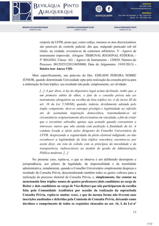 corporis da UFPB, posto que, como cediço, mesmos os atos discricionários
são passiveis de controle judicial, dês que, malgrado praticado sob tal
rótulo, na verdade, revestem-se de contornos arbitrários. V –Agravo de
instrumento improvido. (Origem: TRIBUNAL REGIONAL FEDERAL -
5ª REGIÃO; Classe: AG - Agravo de Instrumento - 128829; Número do
Processo: 00129253220124050000; Data do Julgamento: 19/03/2013) ​-
Inteiro teor Anexo VIII-
Mais especificamente, nas palavras do Des. EDILSON PEREIRA NOBRE
JÚNIOR, quando determinada Univesidade opta pela realização da consulta prévia para
a elaboração da lista tríplice, seu resultado não pode, simplesmente, ser olvidado:
[...] A par disso, à luz do dispositivo legal acima declinado, tenho que, a
um primeiro súbito de olhos, o fato de a consulta prévia não ser
instrumento obrigatório na escolha da lista tríplice (ex vi do inciso III do
art. 16 da Lei 5.540/68), quando, todavia, devidamente adotada pelo
órgão competente, deve-se outorgar prestígio e legitimidade ao referido
ato de assinalada inspiração democrática, transmudando-se tal
circunstância originariamente discricionária em vinculada, a fim de evitar
que o escrutínio sobredito apenas seja acatado quando conveniente a
interesses outros que não atenda com perfeição à finalidade da lei. A
conduta levada a efeito pelos dirigentes do Conselho Universitário da
UFPB, desprezando a regularidade do pleito eleitoral indigitado, ao não
reconhecer a legitimidade da lista tríplice vencedora, encontra-se, por
assim dizer, em rota de colisão com os princípios da moralidade e da
transparência, indissociáveis ao modelo de gestão da Administração
Pública moderna. [...]
No presente caso, repita-se, o que se observa é um deliberado desrespeito a
jurisprudência, aos pilares da legalidade, da impessoalidade e da moralidade
administrativa, notadamente, quando o Conselho Universitário simplesmente despreza o
resultado da Consulta Prévia, desconsiderando também todos os gastos vultosos para a
realização do processo eleitoral de Consulta Prévia, e, ​simplesmente, faz constar na
mencionada lista tríplice nomes de quatro professores (dois candidatos ao cargo de
Reitor e dois candidatos ao cargo de Vice-Reitor) que não participaram da escolha
feita pela Comunidade Acadêmica por ocasião da realização da supracitada
Consulta Prévia, repita-se muitas vezes, e que da mesma forma não tiveram suas
inscrições analisadas e deferidas pela Comissão de Consulta Prévia, deixando como
duvidoso o cumprimento de todos os requisitos elencados no art. 16, I, da Lei nº
17
17/22
 