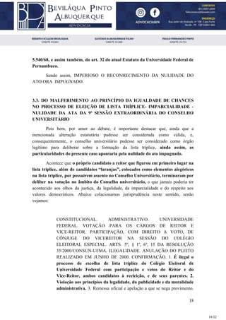 5.540/68, e assim também, do art. 32 do atual Estatuto da Universidade Federal de
Pernambuco.
Sendo assim, IMPERIOSO O RECONHECIMENTO DA NULIDADE DO
ATO ORA IMPUGNADO.
3.3. DO MALFERIMENTO AO PRINCÍPIO DA IGUALDADE DE CHANCES
NO PROCESSO DE ELEIÇÃO DE LISTA TRÍPLICE- IMPARCIALIDADE -
NULIDADE DA ATA DA 9ª SESSÃO EXTRAORDINÁRIA DO CONSELHO
UNIVERSITÁRIO
Pois bem, por amor ao debate, é importante destacar que, ainda que a
mencionada alteração estatutária pudesse ser considerada como válida, e,
consequentemente, o conselho universitário pudesse ser considerado como órgão
legítimo para deliberar sobre a formação da lista tríplice, ​ainda assim, as
particularidades do presente caso apontaria pela nulidade do ato impugnado.
Acontece que ​o próprio candidato a reitor que figurou em primeiro lugar na
lista tríplice, além de candidatos “laranjas”, colocados como elementos alegóricos
na lista tríplice, por possuírem assento no Conselho Universitário, terminaram por
deliber na votação no âmbito do Conselho universitário, o que jamais poderia ter
acontecido aos olhos da justiça, da legalidade, da imparcialidade e do respeito aos
valores democráticos. Abaixo colacionamos jurisprudência neste sentido, senão
vejamos:
CONSTITUCIONAL. ADMINISTRATIVO. UNIVERSIDADE
FEDERAL. VOTAÇÃO PARA OS CARGOS DE REITOR E
VICE-REITOR. PARTICIPAÇÃO, COM DIREITO A VOTO, DE
CÔNJUGE DO VICEREITOR NA SESSÃO DO COLÉGIO
ELEITORAL ESPECIAL. ARTS. 5º, § 1º, 6º, 15 DA RESOLUÇÃO
35/2000/CONSUN-UFMA. ILEGALIDADE. ANULAÇÃO DO PLEITO
REALIZADO EM JUNHO DE 2000. CONFIRMAÇÃO. 1. ​É ilegal o
processo de escolha de lista tríplice do Colégio Eleitoral de
Universidade Federal com participação e votos do Reitor e do
Vice-Reitor, ambos candidatos à reeleição, e de seus parentes. 2.
Violação aos princípios da legalidade, da publicidade e da moralidade
administrativa. ​3. Remessa oficial e apelação a que se nega provimento.
18
18/22
 