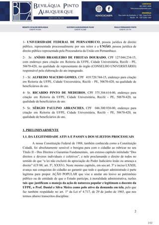 1- ​UNIVERSIDADE FEDERAL DE PERNAMBUCO​, pessoa jurídica de direito
público, representada processualmente por seu reitor e a ​UNIÃO​, pessoa jurídica de
direito público representada pela Procuradoria da União em Pernambuco.
2- Sr. ​ANÍSIO BRASILEIRO DE FREITAS DOURADO​, CPF 127.044.234-15,
com endereço para citação em Reitoria da UFPE, Cidade Universitária, Recife - PE,
50670-420, na qualidade de representante do órgão (CONSELHO UNIVERSITÁRIO)
responsável pela elaboração do ato impugnado.
3 - Sr. ​ALFREDO MACEDO GOMES​, CPF 419.720.744-15, endereço para citação
em Reitoria da UFPE, Cidade Universitária, Recife - PE, 50670-420, na qualidade de
beneficiários do ato.
4- Sr. ​RICARDO PINTO DE MEDEIROS​, CPF 375.304.614-00, endereço para
citação em Reitoria da UFPE, Cidade Universitária, Recife - PE, 50670-420, na
qualidade de beneficiários do ato.
5- Sr. SÉRGIO PAULINO ABRANCHES​, CPF 046.300.938-00, endereço para
citação em Reitoria da UFPE, Cidade Universitária, Recife - PE, 50670-420, na
qualidade de beneficiários do ato.
1. PRELIMINARMENTE
1.1. DA LEGITIMIDADE ATIVA E PASSIVA DOS SUJEITOS PROCESSUAIS
A nossa Constituição Federal de 1988, também conhecida como a Constituição
Cidadã, foi absolutamente sensível e benigna para com o cidadão ao rubricar no seu
Título II - Dos Direitos e Garantias Fundamentais, um extenso capítulo intitulado “Dos
direitos e deveres individuais e coletivos”, e nele proclamando o direito de todos no
sentido de que “a lei não excluirá da apreciação do Poder Judiciário lesão ou ameaça a
direito” (CF/88, art. 5º, XXXV). Neste mesmo capítulo, em seu art. 5º e inciso LXXIII,
avança nas conquistas do cidadão ao garantir que todo e qualquer administrado é parte
legítima para propor AÇÃO POPULAR que vise a anular ato lesivo ao patrimônio
público ou de entidade de que o Estado participe, à moralidade administrativa, razões
tais que justificam o manejo da ação de natureza popular e legitimam o docente da
UFPE, o Prof. Daniel e Silva Meira como polo ativo da demanda em tela​, pelo que
faz também respaldado no art. 1º da Lei nº 4.717, de 29 de junho de 1965, que nos
termos abaixo transcritos disciplina:
2
2/22
 