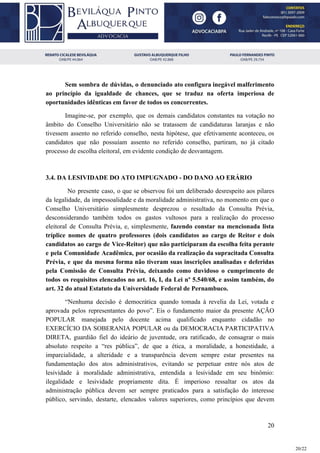 Sem sombra de dúvidas, o denunciado ato configura inegável malferimento
ao princípio da igualdade de chances, que se traduz na oferta imperiosa de
oportunidades idênticas em favor de todos os concorrentes.
Imagine-se, por exemplo, que os demais candidatos constantes na votação no
âmbito do Conselho Universitário não se tratassem de candidaturas laranjas e não
tivessem assento no referido conselho, nesta hipótese, que efetivamente aconteceu, os
candidatos que não possuíam assento no referido conselho, partiram, no já citado
processo de escolha eleitoral, em evidente condição de desvantagem.
3.4. DA LESIVIDADE DO ATO IMPUGNADO - DO DANO AO ERÁRIO
No presente caso, o que se observou foi um deliberado desrespeito aos pilares
da legalidade, da impessoalidade e da moralidade administrativa, no momento em que o
Conselho Universitário simplesmente desprezou o resultado da Consulta Prévia,
desconsiderando também todos os gastos vultosos para a realização do processo
eleitoral de Consulta Prévia, e, simplesmente, ​fazendo constar na mencionada lista
tríplice nomes de quatro professores (dois candidatos ao cargo de Reitor e dois
candidatos ao cargo de Vice-Reitor) que não participaram da escolha feita perante
e pela Comunidade Acadêmica, por ocasião da realização da supracitada Consulta
Prévia, e que da mesma forma não tiveram suas inscrições analisadas e deferidas
pela Comissão de Consulta Prévia, deixando como duvidoso o cumprimento de
todos os requisitos elencados no art. 16, I, da Lei nº 5.540/68, e assim também, do
art. 32 do atual Estatuto da Universidade Federal de Pernambuco.
“Nenhuma decisão é democrática quando tomada à revelia da Lei, votada e
aprovada pelos representantes do povo”. Eis o fundamento maior da presente AÇÃO
POPULAR manejada pelo docente acima qualificado enquanto cidadão no
EXERCÍCIO DA SOBERANIA POPULAR ou da DEMOCRACIA PARTICIPATIVA
DIRETA, guardião fiel do ideário de juventude, ora ratificado, de consagrar o mais
absoluto respeito a “res pública”, de que a ética, a moralidade, a honestidade, a
imparcialidade, a alteridade e a transparência devem sempre estar presentes na
fundamentação dos atos administrativos, evitando se perpetuar entre nós atos de
lesividade à moralidade administrativa, entendida a lesividade em seu binômio:
ilegalidade e lesividade propriamente dita. É imperioso ressaltar os atos da
administração pública devem ser sempre praticados para a satisfação do interesse
público, servindo, destarte, elencados valores superiores, como princípios que devem
20
20/22
 
