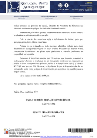 nomes estranhos ao processo de eleição, retirando do Presidente da República seu
direito de escolha entre qualquer dos indicados democraticamente.
Também em juízo final, que seja determinada nova elaboração de lista tríplice,
vendando-se a prática combatida nesta ação.
Pede a citação dos requeridos após o deferimento da liminar, para que,
querendo, contestem a lide no prazo legal.
Protesta provar o alegado por todos os meios admitidos, pedindo que o juízo
determine que os requeridos tragam aos autos o termo de acordo que fizeram de não
concorrerem formalmente ao pleito caso perdessem a consulta preliminar na
comunidade universitária.
Outrossim, é imperioso ressaltar que “​A sentença que julgando procedente a
ação popular decretar a invalidade do ato impugnado, condenará ao pagamento de
perdas e danos os responsáveis pela sua prática e os beneficiários dele (...)” (Lei nº
4.717/65, em seu art. 11). Dessarte, a ilegalidade levam à desconstituição do ato
impugnado, assim como ao ônus do ressarcimento, em espécie ou no sucedâneo que se
afigure idôneo.
Dá-se a causa o valor de R$ 1.000,00.
Pelo que pede e espera o pleno e completo DEFERIMENTO.
Recife, 07 de outubro de 2019.
PAULO ROBERTO FERNANDES PINTO JÚNIOR
OAB/PE 29.754
RENATO CICALESE BEVILÁQUA
OAB/PE 44.064
22
22/22
19100715375152800000012097853
Processo: 0819277-55.2019.4.05.8300
Assinado eletronicamente por:
RENATO CICALESE BEVILAQUA - Advogado
Data e hora da assinatura: 07/10/2019 15:39:15
Identificador: 4058300.12070652
Para conferência da autenticidade do documento: https://pje.jfpe.jus.br/pje/Processo/ConsultaDocumento/listView.seam
 
