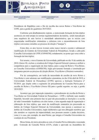 Presidência da República com o fito de escolha dos novos Reitor e Vice-Reitor da
UFPE, para a gestão do quadriênio 2019/2023.
Conforme será detalhadamente exposto, a mencionada formação de lista tríplice
aconteceu em total arrepio às normas regulamentadoras da matéria, sendo marcada por
uma sequência de atos lesivos à moralidade administrativa, que se iniciou com
orquestradas modificações estatutárias e culminou com o encaminhamento de lista
tríplice com nomes estranhos ao processo de eleição (“laranjas”).
Como dito, os atos lesivos tiveram como marco inicial a recente e substancial
modificação do Estatuto da Universidade Federal de Pernambuco, levada a cabo pelo
Conselho Universitário da UFPE (CONSUNI), notadamente, no ponto que versa sobre a
formação da lista tríplice.
Em resumo, o novo Estatuto da Universidade, publicado no dia 19 de outubro de
2018 (Anexo II), excluiu a existência do Colégio Especial Eleitoral e passou a atribuir a
competência para a organização da lista tríplice, para o cargo de Reitor e Vice-Reitor,
ao Conselho Universitário (CONSUNI), órgão previamente formado e constituído por
integrantes parciais ao processo de eleição (Reitor, Vice-Reitor e Diretores nomeados).
Via de consequência, em razão da necessidade de escolha de novo Reitor e
Vice-Reitor e com substrato nas modificações estatutárias, no dia 10 de abril de 2019, a
Universidade Federal de Pernambuco (UFPE) aprovou a Instrução Normativa nº
03/2019, que dispõe sobre o regimento do procedimento de Consulta Prévia para a
escolha do Reitor e Vice-Reitor (Anexo III) para a gestão seguinte, ou seja, a gestão
2019/2023.
Acontece que, por imposição estatutária, o procedimento de escolha do Reitor e
Vice-Reitor na Universidade Federal de Pernambuco - UFPE é definido num modelo
bipartido, havendo uma primeira fase na qual são processadas as inscrições e a ouvida
de toda Comunidade Acadêmica em dois turnos, e uma segunda etapa de organização e
elaboração da lista tríplice, que antes da modificação estatutária era processada no
âmbito do Colégio Especial Eleitoral da Universidade, mas passou a acontecer no
âmbito do Conselho Universitário, órgão deliberativo que tem albergado membros que
não atendem ao requisito da imparcialidade, mas possuem assento e poder decisório,
como é o caso, por exemplo, do atual Reitor, que integra o Conselho Universitário na
condição de seu Presidente.
Dessa forma, de início procedeu-se com a Consulta Prévia elaborada e executada
pela Comissão de Consulta Prévia (CCP), criada e aprovada na Assembleia do
4
4/22
 