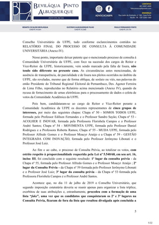 Conselho Universitário da UFPE, tudo conforme esclarecimentos contidos no
RELATÓRIO FINAL DO PROCESSO DE CONSULTA À COMUNIDADE
UNIVERSITÁRIA (Anexo IV).
Nesse ponto, importante deixar patente que o mencionado processo de consulta à
Comunidade Universitária da UFPE, com foco na sucessão dos cargos de Reitor e
Vice-Reitor da UFPE, historicamente, vem sendo marcado pela falta de lisura, ​não
tendo sido diferente no presente caso. As circunstâncias antes mencionadas, de
ausência de transparência, de parcialidade e de lisura nos pleitos ocorridos no âmbito da
UFPE, são reveladas, mesmo que de forma oblíqua, de soslaio ou viés, nas palavras do
então Presidente do Tribunal Regional Eleitoral de Pernambuco, Des. Agenor Ferreira
de Lima Filho, reproduzidas no Relatório acima mencionado (Anexo IV), quando da
recusa de fornecimento de urnas eletrônicas para o processamento de dados e coleta de
votos da Comunidade Acadêmica da UFPE.
Pois bem, candidataram-se ao cargo de Reitor e Vice-Reitor perante a
Comunidade Acadêmica da UFPE os docentes representantes de cinco grupos de
interesses, por meio das seguintes chapas: Chapa nº 50 - SOMOS TODOS UFPE,
formada pelo Professor Edílson Fernandes e o Professor Sandro Sayão; Chapa nº 53 -
ACOLHER E INOVAR, formada pela Professora Florisbela Campos e o Professor
André Santos; Chapa nº 54 - MOVIMENTA UFPE, formada pelo Professor Daniel
Rodrigues e a Professora Roberta Ramos; Chapa nº 55 - MUDA UFPE, formada pelo
Professor Alfredo Gomes e o Professor Moacyr Araújo e a Chapa nº 59 - GESTÃO
INTEGRADA COM INOVAÇÃO, formada pelo Professor Jerônymo Libonati e o
Professor José Luiz.
Ao fim e ao cabo, o processo de Consulta Prévia, ao totalizar os votos, ​com
estrito respeito à proporcionalidade requerida pela Lei nº 5.540/68, em seu art. 16,
inciso III​, foi concluído com o seguinte resultado: ​1º lugar da consulta prévia - da
Chapa nº 55, formada pelo Professor Alfredo Gomes e o Professor Moacyr Araújo ; ​2º
lugar da Consulta Prévia - ​da Chapa nº 59 formada pelo Professor Jerônymo Libonati
e o Professor José Luiz; 3º lugar da consulta prévia - da Chapa nº 53 formada pela
Professora Florisbela Campos e o Professor André Santos.
Acontece que, no dia 11 de julho de 2019 o Conselho Universitário, que
segundo imposição estatutária deveria se reunir apenas para organizar a lista tríplice,
exorbitou de suas atribuições e, estranhamente, ​procedeu com a formação de uma
lista “​fake​”, uma vez que os candidatos que conquistaram os 2º e 3º lugares na
Consulta Prévia, ficaram de fora da lista que resultou divulgada após concluída a
5
5/22
 